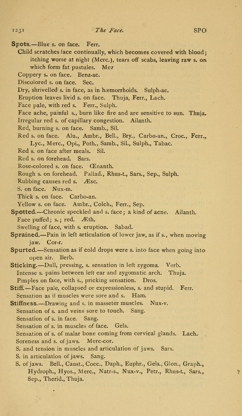 Spots.—Blue s. on face. Ferr. Child scratches face continually, which becomes covered with blood; itching worse at night (Merc), tears off scabs, leaving raw s. on which form fat pustules. Mez Coppery s. on face. Benz-ac. Discolored s. on face. Sec. Dry, shrivelled s. in face, as in haemorrhoids. Sulph-ac. Eruption leaves livid s. on face. Thuja, Ferr., Lach. Face pale, with red s. Ferr., Sulph. Face ache, painful s., burn like fire and are sensitive to sun. Thuja. Irregular red s. of capillary congestion. Ailanth. Red, burning s. on face. Samb., Sil. Red s. on face. Alu., Ambr., Bell, Bry., Carbo-an., Croc, Ferr.,. Lye, Merc, Opi., Poth., Samb., Sil., Sulph., Tabac Red s. on face after meals. Sil. Red s. on forehead. Bars. Rose-colored s. on face. CEnanth. Rough s. on forehead. Pallad., Rhus-t., Sars., Sep., Sulph. Rubbing causes red s. ^sc S. on face. Nux-m. Thick s. on face. Carbo-an. Yellow s. on face. Ambr., Colch., Ferr., Sep. Spotted.—Chronic speckled and s. face; a kind of acne. Ailanth. Face puffed; s.; red. -^th. Swelling of face, with s. eruption. Sabad. Sprained.—Pain in left articulation of lower jaw, as if s., when moving jaw. Cor-r. Spurted.—Sensation as if cold drops were s. into face when going into open air. Berb. Sticking.—Dull, pressing, s. sensation in left zygoma. Verb. Intense s. pains between left ear and zygomatic arch. Thuja. Pimples on face, with s., pricking sensation. Dros. Stiff.—Face pale, collapsed or expressionless, s. and stupid. Ferr. Sensation as if muscles were sore and s. Ham. Stiffness.—Drawing and s. in masseter muscles. Nux-v. Sensation of s. and veins sore to touch. Sang. Sensation of s. in face. Sang. Sensation of s. in muscles of face. Gels. Sensation of s. of malar bone coming from cervical glands. Lach^ Soreness and s. of jaws. Merc-cor. S. and tension in muscles and articulation of jaws. Sars. S. in articulation of jaws. Sang. S. of jaws. Bell., Caust., Cocc, Daph., Euphr., Gels., Glon., Graph., Hydroph., Hyos., Merc, Natr-s., Nux-v., Petr., Rhus-t., Sars.,, Sep., Therid., Thuja.