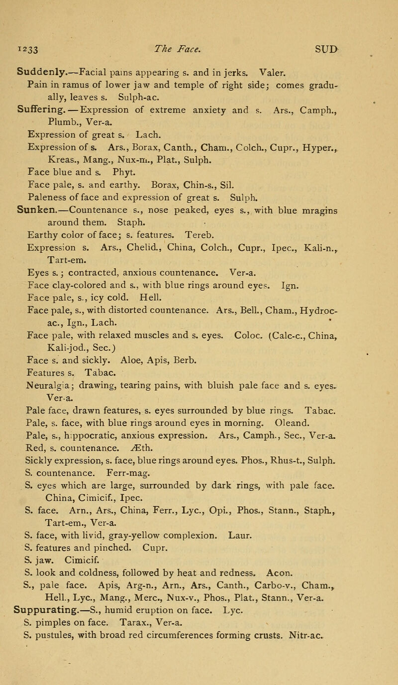 Suddenly.—Facial pains appearing s. and in jerks. Valer. Pain in ramus of lower jaw and temple of right side; comes gradu- ally, leaves s, Sulph-ac. Suffering.—Expression of extreme anxiety and s. Ars., Camph., Plumb., Ver-a. Expression of great s. Lach. Expression of s. Ars., Borax, Canth., Cham., Colch., Cupr., Hyper.,, Kreas., Mang., Nux-m., Plat., Sulph. Face blue and s. Phyt. Face pale, s. and earthy. Borax, Chin-s., Sil. Paleness of face and expression of great s. Sulph. Sunken.—Countenance s., nose peaked, eyes s., with blue mragins around them. Staph. Earthy color of face; s. features. Tereb. Expression s. Ars., Chelid., China, Colch,, Cupr., Ipec, Kali-n.,, Tart-em. Eyes s.; contracted, anxious countenance. Ver-a. Face clay-colored and s., with blue rings around eyes. Ign. Face pale, s., icy cold. Hell. Face pale, s., with distorted countenance. Ars., Bell., Cham., Hydroc- ac, Ign., Lach. Face pale, with relaxed muscles and s. eyes. Coloc. (Calc-c, China, Kali-jod., Sec.) Face s. and sickly. Aloe, Apis, Berb. Features s. Tabac. Neuralgia; drawing, tearing pains, with bluish pale face and s. eyes.- Vera. Pale face, drawn features, s. eyes surrounded by blue rings. Tabac. Pale, s. face, with blue rings around eyes in morning. Oleand. Pale, s., hippocratic, anxious expression. Ars., Camph., Sec, Ver-a, Red, s. countenance, ^th. Sickly expression, s. face, blue rings around eyes. Phos., Rhus-t., Sulph, S. countenance. Ferr-mag. S. eyes which are large, surrounded by dark rings, with pale face. China, Cimicif., Ipec. S. face. Arn., Ars., China, Ferr., Lye, Opi., Phos., Stann., Staph., Tart-em., Ver-a. S. face, with livid, gray-yellow complexion. Laur. S. features and pinched. Cupr. S. jaw. Cimicif. S. look and coldness, followed by heat^and redness. Aeon. S., pale face. Apis, Arg-n., Arn., Ars., Canth., Carbo-v., Cham.» Hell., Lye, Mang., Merc, Mux-v., Phos., Plat., Stann., Ver-a. Suppurating.—S., humid eruption on face. Lye S. pimples on face. Tarax., Ver-a. S. pustules, with broad red circumferences forming crusts, Nitr-ac.