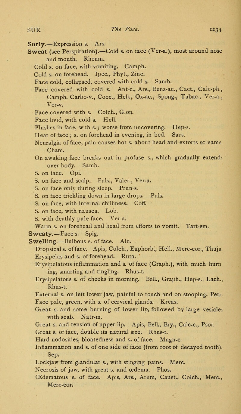 Surly.—Expression s. Ars. Sweat (see Perspiration).—Cold s. on face (Ver-a.), most around nose and mouth. Rheum. Cold s. on face, with vomiting. Camph. Cold s. on forehead. Ipec, Phyt., Zinc. Face cold, collapsed, covered with cold s. Samb. Face covered with cold s. Ant-c, Ars., Benz-ac, Cact., Calc-ph., Camph. Carbo-v., Cocc, Hell., Ox-ac, Spong., Tabac, Ver-a., Ver-v. Face covered with s. Colch., Glon. Face livid, with cold s. Hell. Flushes in face, with s.; worse from uncovering. Hep-s. Heat of face; s. on forehead in evening, in bed. Sars. Neuralgia efface, pain causes hot s. about head and extorts screams. Cham. On awaking face breaks out in profuse s., which gradually extends over body. Sarab. S. on face. Opi. S. on face and scalp. Puis., Valer., Ver-a. S. on face only during sleep. Prun-s. S. on face trickling down in large drops. Puis. S. on face, with internal chilliness. Coff. S. on face, with nausea. Lob. S. with deathly pale face. Ver a. Warm s. on forehead and head from efforts to vomit. Tart-em. Sweaty.—Face s. Spig. Swelling.—Bulbous s. of face. Alu. . Dropsical s. of face. Apis, Colch., Euphorb., Hell., Merc-cor., Thuja, Erysipelas and s. of forehead. Ruta. Erysipelatous inflammation and s. of face (Graph.), with much burn ing, smarting and tingling. Rhus-t. Erysipelatous s. of cheeks in morning. Bell., Graph., Hep-s., Lach., Rhus-t. External s. on left lower jaw, painful to touch and on stooping. Petr. Face pale, green, with s. of cervical glands. Kreas. Great s. and some burning of lower lip, followed by large vesicles with scab. Natr-m. Great s. and tension of upper lip. Apis, Bell., Bry., Calc-c, Psor. Great s. of face, double its natural size. Rhus-t. Hard nodosities, bloatedness and s. of face. Magn-c. Inflammation and s. of one side of face (from root of decayed tooth). Sep. Lockjaw from glandular s., with stinging pains. Merc. Necrosis of jaw, with great s. and cedema. Phos. CEdematous s. of face. Apis, Ars., Arum, Caust., Colch., Merc, Merc-cor.