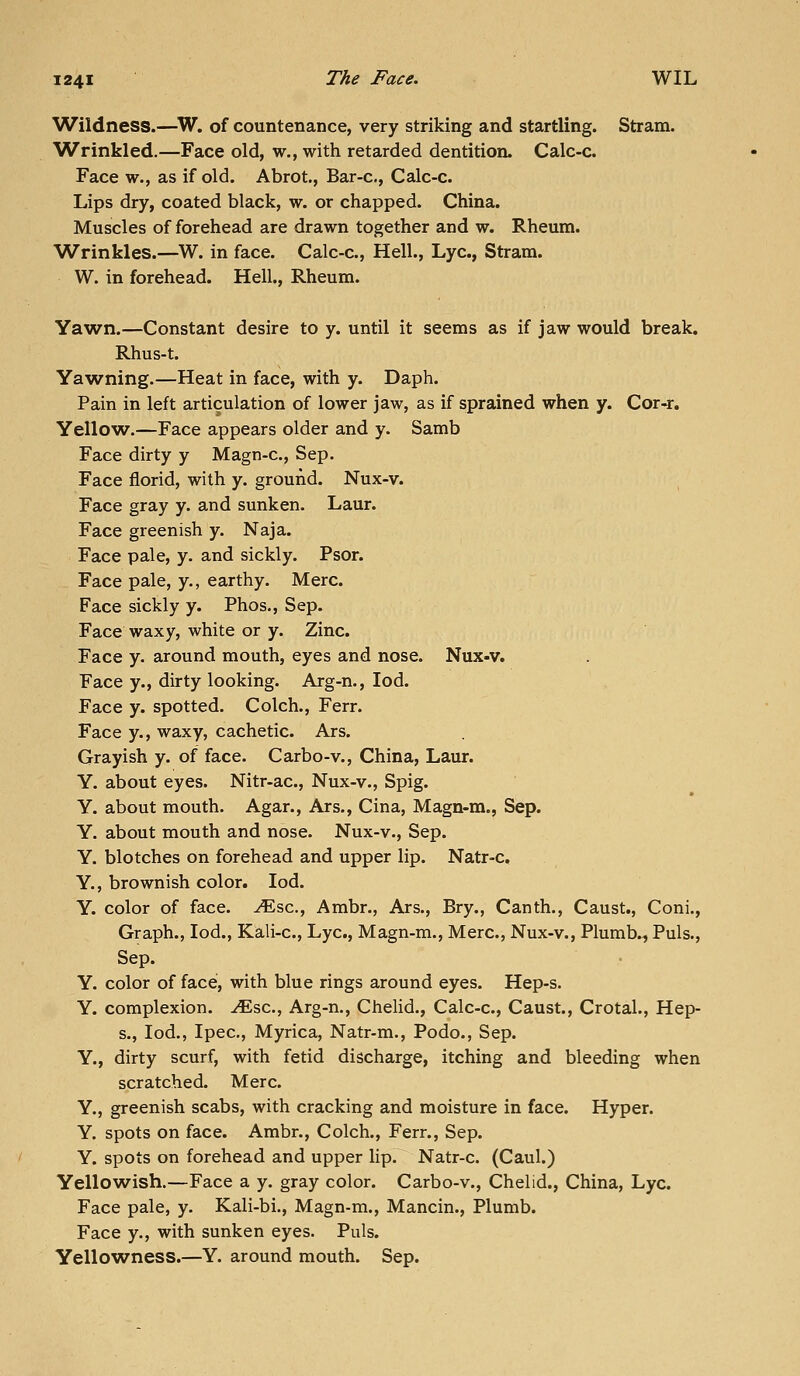 ^Vildness.—^W. of countenance, very striking and startling. Stram. Wrinkled.—Face old, w., with retarded dentition. Calc-c. Face w., as if old. Abrot., Bar-c, Calc-c. Lips dry, coated black, w. or chapped. China. Muscles of forehead are drawn together and w. Rheum. Wrinkles.—W. in face. Calc-c, Hell., Lye, Stram. W. in forehead. Hell., Rheum. Yawn.—Constant desire to y. until it seems as if jaw would break. Rhus-t. Ya^vning.—Heat in face, with y. Daph. Pain in left articulation of lower jaw, as if sprained when y. Cor-r. Yellow.—Face appears older and y. Samb Face dirty y Magn-c, Sep. Face florid, with y. ground, Nux-v. Face gray y. and sunken. Laur. Face greenish y. Naja. Face pale, y. and sickly. Psor. Face pale, y., earthy. Merc. Face sickly y. Phos., Sep. Face waxy, white or y. Zinc. Face y. around mouth, eyes and nose. Nux«v. Face y., dirty looking. Arg-n., lod. Face y. spotted. Colch., Ferr. Face y., waxy, cachetic. Ars. Grayish y. of face. Carbo-v., China, Laur. Y. about eyes. Nitr-ac, Nux-v., Spig. Y. about mouth. Agar., Ars., Cina, Magn-m., Sep. Y. about mouth and nose. Nux-v., Sep. Y. blotches on forehead and upper lip. Natr-c, Y., brownish color. lod. Y. color of face, ^sc, Ambr., Ars., Bry., Canth., Caust., Coni., Graph., led., Kali-c, Lye, Magn-m., Merc, Nux-v., Plumb., Puis., Sep. Y. color of face', with blue rings around eyes. Hep-s. Y. complexion, ^sc, Arg-n., Chelid., Calc-c, Caust., Crotal., Hep- s., lod., Ipec, Myrica, Natr-m., Podo., Sep. Y., dirty scurf, with fetid discharge, itching and bleeding when scratched. Merc. Y., greenish scabs, with cracking and moisture in face. Hyper. Y. spots on face. Ambr., Colch., Ferr., Sep. Y. spots on forehead and upper lip. Natr-c (Caul.) Yellowish.—Face a y. gray color. Carbo-v., Chelid., China, Lye. Face pale, y. Kali-bi., Magn-m., Mancin., Plumb. Face y., with sunken eyes. Puis. Yello^vness.—Y. around mouth. Sep.