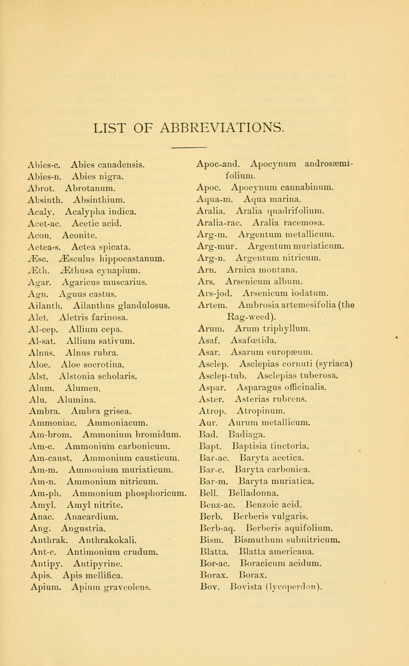 LIST OF ABBREVIATIONS. Abies-c. Abies canadensis. Abies-n. Abies nigra. Abrot. Abrotanum. Absinth. Absinthium. Acaly. Acalyi^ha indica. Acet-ac. Acetic acid. Aeon, Aconite. Actea-s. Actea spicata. JEsc. ^sculus hippocastanum. ^th. ^thiisa cjaiapium. Agar. Agaricus niuscarius. Agn. Agnus castus. Ailanth. Ailanthus glandulosus. Alet. Aletris farinosa. Al-cep. Allium cepa. Al-sat. Allium sativum. Alnus. Alnus rubra. Aloe. Aloe socrotina. Alst. Alstonia scholaris. Alum. Alumen. Alu. Alumina. Ambra. Ambra grisea. Ammoniac. Ammoniacum. Am-brom. Ammonium bromidum. Am-c. Ammonium carbonicum. Am-caust. Ammonium caustieum. Ara-m. Ammonium muriaticum. Am-n. Ammonium nitricum. Am-ph. Ammonium phosphoricum. Amyl. Amyl nitrite. Anac. Anacardium. Ang. Angustria. Anthrak. Anthrakokali. Ant-c. Antimonium crudum. Antipy. Antipyrine. Apis. Apis mellifica. Apium. Apium graveolens. Apoc-and. Apocynum androssemi- folium. Apoc. Apocynum cannabinum, Aqua-m. Aqua marina. Aralia. Aralia quadrifolium. Aralia-rac. Aralia racemosa. Arg-m. Argentum metallicum. Ai*g-mur. Argentum muriaticum. Arg-n. Argentum nitricum. Arn. Arnica montana. Ars. Arsenicum album, Ars-jod. Arsenicum iodatum. Artem. Ambrosia artemesif olia (the Rag-weed). Arum. Arum triphyllum. Asaf. Asafoetida. Asar. Asarum europseura. Asclep. Asclepias cornuti (syriaca) Asclep-tub. Asclepias tuberosa. Aspar. Asparagus officinalis. Aster, Asterias rubrens. Atrop. Atropinum. Aur. Aurum metallicum. Bad. Badiaga. Bapt. Baptisia tinctoria. Bar-ac. Baryta acetica. Bar-c. Baryta carbonica. Bar-m. Baryta muriatica. Bell. Belladonna. Benz-ac. Benzoic acid. Berb. Berberis vulgaris. Berb-aq. Berberis aquifolium. Bism. Bismuthum subnitricum. Blatta. Blatta americana. Bor-ac. Boracicum acidum. Borax. Borax. Bov. Bovista (lycoperdon).