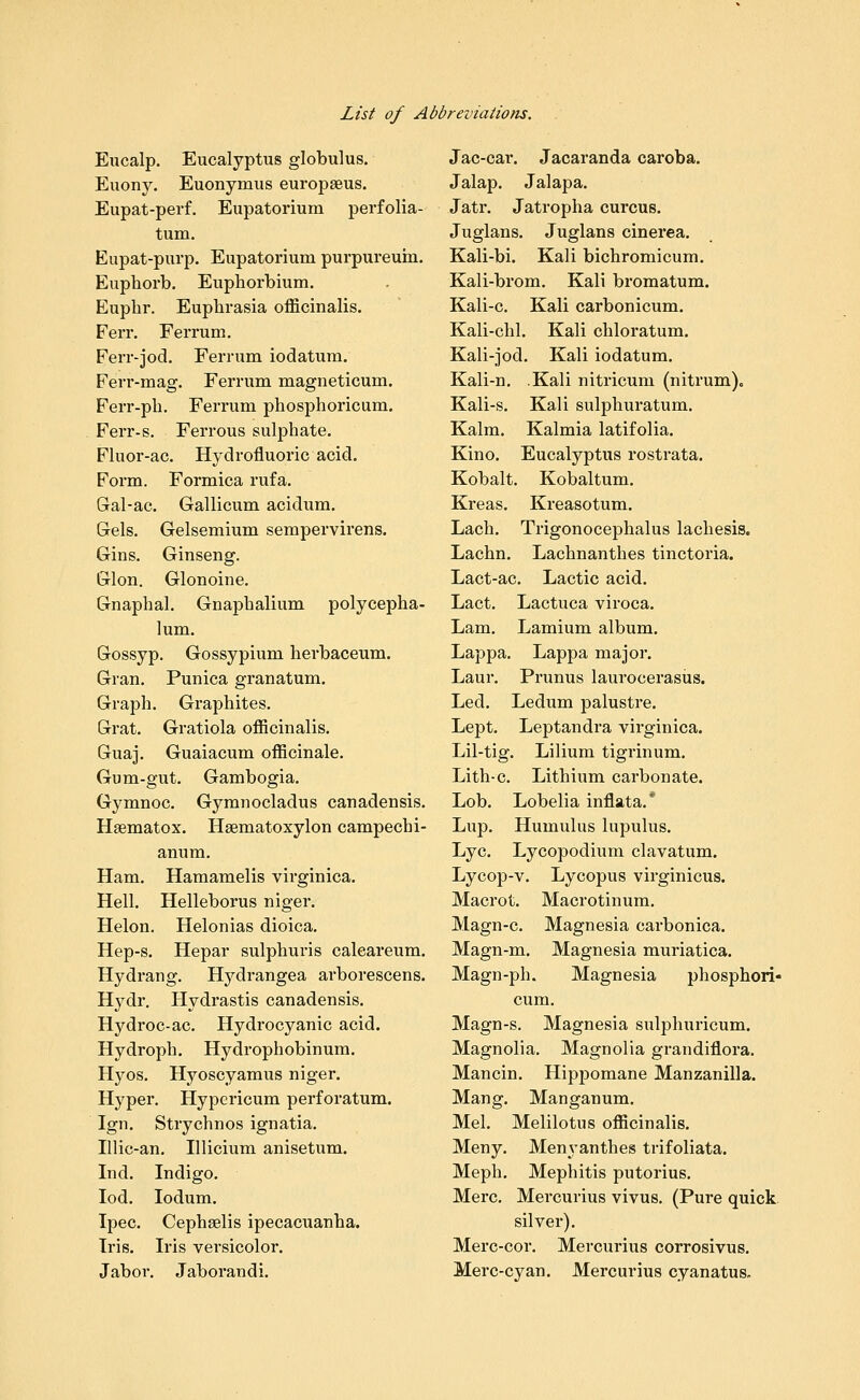 Eucalp. Eucalyptus globulus. Euony. Euonymus europseus. Eupat-perf. Eupatorium perfolia- tum. Eupat-purp. Eupatorium purpureuin. Euphorb. Euphorbium. Euphr. Euphrasia officinalis. Ferr. Ferrum. Ferr-jod. Ferrum iodatura. Ferr-mag. Ferrum magneticum. Ferr-pb. Ferrum phosphoricum. Ferr-s, Ferrous sulphate. Fluor-ac. Hydrofluoric acid. Form. Formica rufa. Gal-ac. Gallicum acidum. Gels, Gelsemium sempervirens. Gins. Ginseng. Glon. Glonoine. Gnaphal. Gnaphalium polycepha- lum. Gossyp. Gossypium herbaceum. Gran. Punica gran at um. Graph. Graphites. Grat. Gi'atiola officinalis. Guaj. Guaiacum officinale. Gum-gut. Gambogia. Gymnoc. Gymnocladus canadensis. Haematox. Hgematoxylon campechi- anum. Ham. Hamamelis virginica. Hell. Helleborus niger. Helon. Helonias dioica. Hep-s. Hepar sulphuris caleareum. Hydrang. Hj^drangea arborescens. Hydr. Hydrastis canadensis. Hydroc-ac. Hydrocyanic acid. Hydroph. Hydrophobinum. Hyos. Hyoscyamus niger. Hyper, Hypericum perforatum. Ign. Strychnos ignatia. Illic-an. Illicium anisetum. Ind. Indigo, lod. lodum. Ipec. Cephselis ipecacuanha. Iris. Iris versicolor. Jabor. Jaborandi. Jac-car. Jacaranda caroba. Jalap. Jalapa. Jatr. Jatropha curcus. Juglans. Juglans cinerea. Kali-bi. Kali bichromicum. Kali-brom. Kali bromatum. Kali-c. Kali carbonicum. Kali-chl. Kali chloratum. Kali-jod. Kali iodatum. Kali-n, .Kali nitricum (nitrum). Kali-s. Kali sulphuratum. Kalm. Kalmia latifolia. Kino. Eucalyptus rostrata. Kobalt. Kobaltum. Kreas. Kreasotum. Lach. Trigonocephalus lachesis. Lachn. Lachnanthes tinctoria. Lact-ac. Lactic acid. Lact. Lactuca viroca. Lam. Lamium album. Lappa. Lappa major. Laur. Prunus laurocerasiis. Led. Ledum palustre. Lept. Leptandra virginica. Lil-tig. Lilium tigrinum. Lith-c. Lithium carbonate. Lob. Lobelia inflata.* Lup. Humulus lupulus. Lye. Lycopodiuni clavatum. Lycop-v. Lycopus virginicus. Macrot. Macrotinum. Magn-c. Magnesia carbonica. Magn-m. Magnesia muriatica. Magn-ph. Magnesia phosphori- cum. Magn-s. Magnesia sulphuricum. Magnolia. Magnolia grandiflora. Mancin. Hippomane Manzanilla. Mang. Manganum. Mel. Melilotus officinalis. Meny. Men\'anthes trifoliata. Meph. Mephitis putorius. Merc. Mercurius vivus. (Pure quick, silver). Merc-cor. Mercurius corrosivus. Merc-cyan. Mercurius cyanatus.