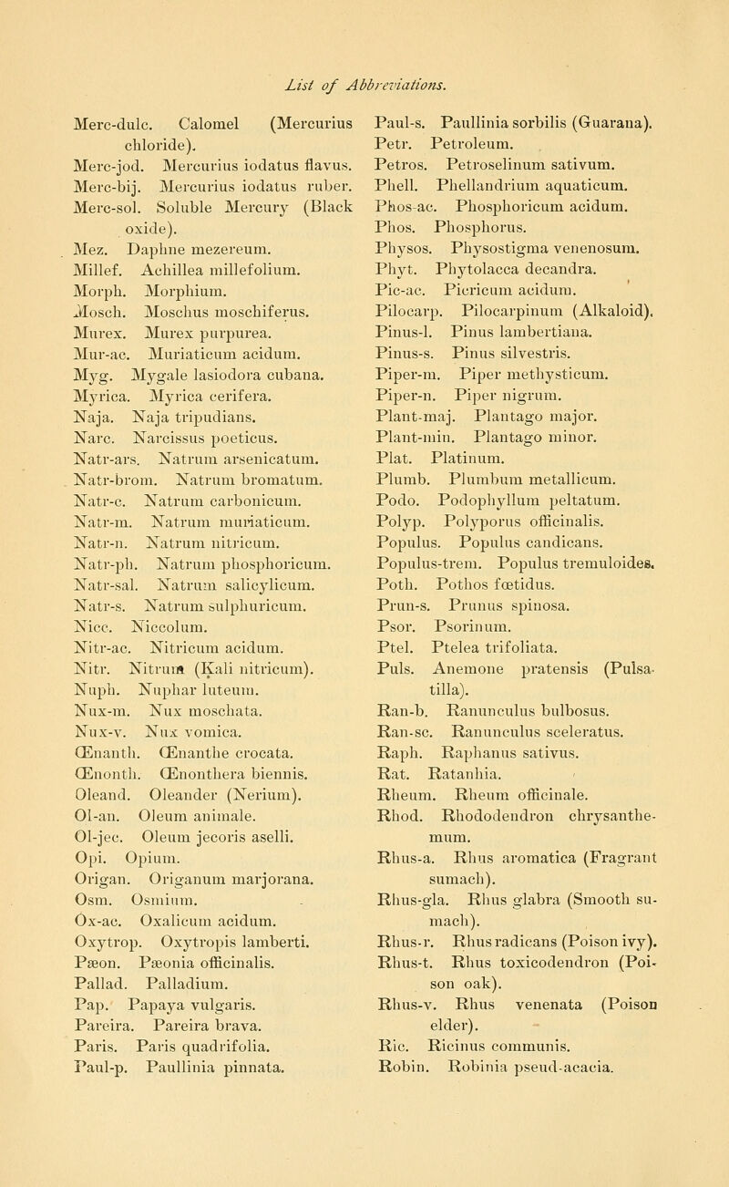 Merc-dulc. Calomel (Mercurius chloride). Merc-jod. Mercurius iodatus flavus, Merc-bij. Mercurius iodatus ruber. Merc-sol. Soluble Mercury (Black oxide). Mez. Daphne mezereum, Millef. Achillea millefolium. Morph. Morphium, Jlosch. Moschus moschiferus. Murex. Murex purpurea. Mur-ac. Muriaticum acidum. Myg. Mygale lasiodora cubana. Myrica. Myrica cerifera. Naja. Naja tripudians. Narc. Narcissus poeticus. Natr-ars. Natrum arsenicatum. Natr-brom. Natrum bromatum. Natr-c. Natrum carbonicum. Natr-m. Natrum muiiaticum. Natr-n. Natrum niti'icum. Natr-ph. Natrum phosphoricum. Natr-sal. Natrum salicylicum. Natr-s. Natrum sulphuricum. Nice. Niccolum. Nitr-ac. Nitricum acidum. Nitr. Nitrum (Kali nitricum). Nuph. Nuphar luteum. Nux-m. Nux moschata. Nux-v. Nux vomica. QEnanth. CEnanthe crocata. QEnonth. Qinonthera biennis. Oleand. Oleander (Nerium). 01-an. Oleum animale. 01-jec. Oleum jecoris aselli. Opi. Opium. Origan. Origanum marjorana. Osm. Osmium. Ox-ac. Oxalicum acidum. Oxytrop. Oxytropis lamberti. Paeon. Pseonia officinalis. Pallad. Palladium. Pap.' Papaya vulgaris. Pareira. Pareira brava. Paris. Paris quadrifolia. Paul-p. PauUinia pinnata. Paul-s. Paullinia sorbilis (Guarana). Petr. Petroleum. Petros. Petroselinum sativum, Phell. Phellandrium aquaticum. Phos-ac. Phosphoricum acidum. Phos. Phosphorus. Physos. Physostigma venenosum. Phyt. Phytolacca decandra. Pic-ac. Picricum acidum. Pilocarp. Pilocarpinum (Alkaloid). Pinus-1. Pinus lambertiana. Pinus-s. Pinus silvestris. Piper-m. Piper methysticum. Pipei'-n. Piper nigrum. Plant-maj. Plantago major. Plant-min. Plantago minor. Plat. Platinum. Plumb. Plumbum metallicum. Podo. Podophyllum peltatum. Polyp. Polyporus officinalis. Populus. Populus candicans. Populus-trem. Populus tremuloides. Poth. Pothos foetidus. Prun-s. Prunus spinosa. Psor. Psorinum. Ptel. Ptelea trifoliata. Puis. Anemone pratensis (Pulsa- tilla). Ran-b. Ranunculus bulbosus. Ran-sc. Ranunculus sceleratus. Raph. Raphanus sativus. Rat. Ratanhia. Rheum. Rheum officinale. Rhod. Rhododendron chrysanthe- mum. Rhus-a. Rhus aromatica (Fragrant sumach). Rhus-gla. Rhus glabra (Smooth su- mach). Rhus-r. Rhus radicans (Poison ivy). Rhus-t. Rhus toxicodendron (Poi- son oak). Rhus-v. Rhus venenata (Poison elder). Ric. Ricinus communis. Robin. Robinia pseud-acacia.
