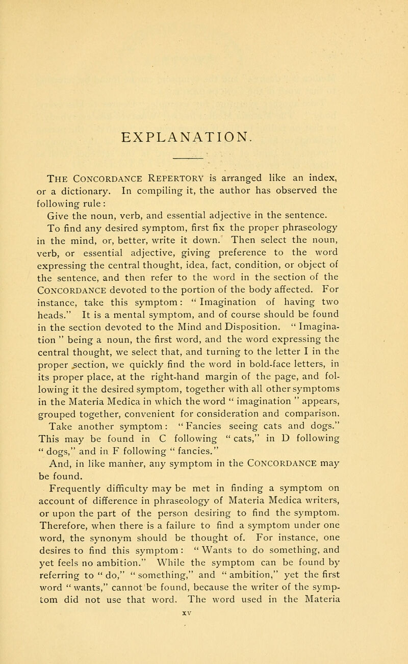 EXPLANATION The Concordance Repertory is arranged like an index, or a dictionary. In compiling it, the author has observed the following rule : Give the noun, verb, and essential adjective in the sentence. To find any desired symptom, first fix the proper phraseology in the mind, or, better, write it down. Then select the noun, verb, or essential adjective, giving preference to the word expressing the central thought, idea, fact, condition, or object of the sentence, and then refer to the word in the section of the Concordance devoted to the portion of the body affected. For instance, take this symptom:  Imagination of having two heads. It is a mental symptom, and of course should be found in the section devoted to the Mind and Disposition.  Imagina- tion  being a noun, the first word, and the word expressing the central thought, we select that, and turning to the letter I in the proper section, we quickly find the word in bold-face letters, in its proper place, at the right-hand margin of the page, and fol- lowing it the desired symptom, together with all other symptoms in the Materia Medica in which the word  imagination  appears, grouped together, convenient for consideration and comparison. Take another symptom:  Fancies seeing cats and dogs. This may be found in C following  cats, in D following  dogs, and in F following  fancies. And, in like manner, any symptom in the CONCORDANCE may be found. Frequently difificulty may be met in finding a symptom on account of difference in phraseology of Materia Medica writers, or upon the part of the person desiring to find the symptom. Therefore, when there is a failure to find a symptom under one word, the synonym should be thought of. For instance, one desires to find this symptom: Wants to do something, and yet feels no ambition. While the symptom can be found by referring to  do,  something, and  ambition, yet the first word  wants, cannot be found, because the writer of the symp- tom did not use that word. The word used in the Materia