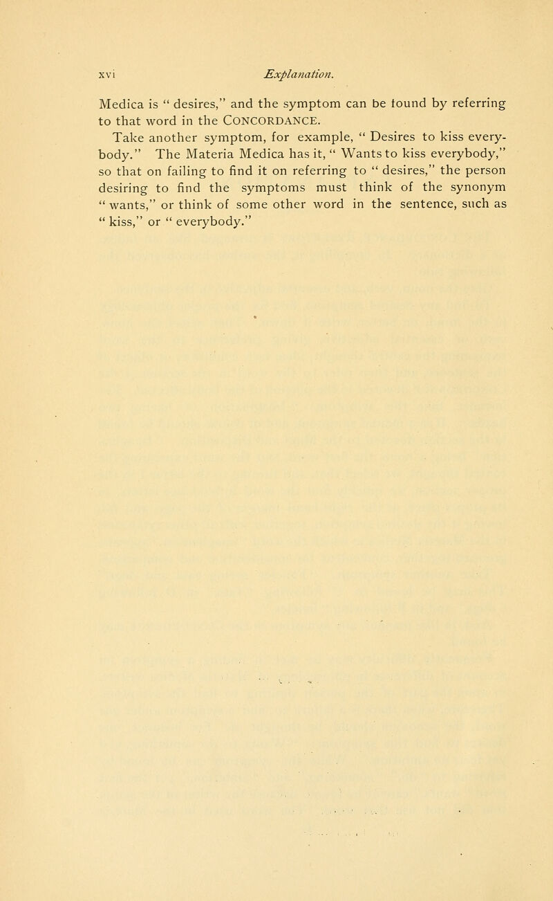 Medica is desires, and the symptom can be tound by referring to that word in the CONCORDANCE. Take another symptom, for example, Desires to kiss every- body. The Materia Medica has it, Wants to kiss everybody, so that on failing to find it on referring to desires, the person desiring to find the symptoms must think of the synonym '•'■ wants, or think of some other word in the sentence, such as kiss, or everybody.