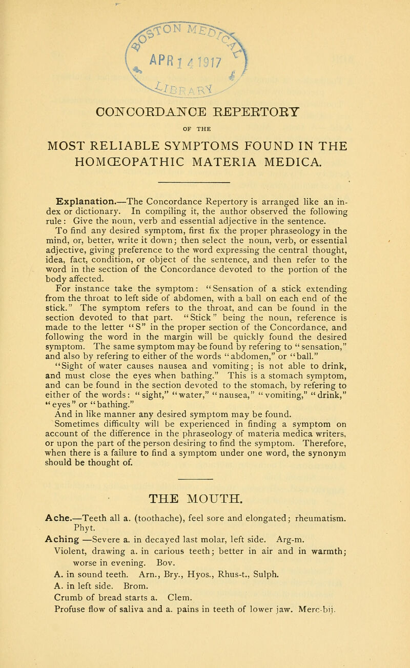 APR I 4 1917 COl^COEDAl^OE EEPEETOET OF THE MOST RELIABLE SYMPTOMS FOUND IN THE HOMCEOPATHIC MATERIA MEDICA. Explanation.—The Concordance Repertory is arranged like an in- dex or dictionary. In compiling it, the author observed the following rule: Give the noun, verb and essential adjective in the sentence. To find any desired symptom, first fix the proper phraseology in the mind, or, better, write it down; then select the noun, verb, or essential adjective, giving preference to the word expressing the central thought, idea, fact, condition, or object of the sentence, and then refer to the word in the section of the Concordance devoted to the portion of the body affected. For instance take the symptom:  Sensation of a stick extending from the throat to left side of abdomen, with a ball on each end of the stick, The symptom refers to the throat, and can be found in the section devoted to that part.  Stick being the noun, reference is made to the letter S in the proper section of the Concordance, and following the word in the margin will be quickly found the desired symptom. The same symptom may be found by refering to  sensation, and also by refering to either of the words abdomen, or ball. Sight of water causes nausea and vomiting; is not able to drink, and must close the eyes when bathing. This is a stomach symptom, and can be found in the section devoted to the stomach, by refering to either of the words: sight, water, nausea, vomiting, drink, eyes or bathing. And in like manner any desired symptom may be found. Sometimes difficulty will be experienced in finding a symptom on account of the difference in the phraseology of materia medica writers, or upon the part of the person desiring to find the symptom. Therefore, when there is a failure to find a symptom under one word, the synonym should be thought of. THE MOUTH. Ache.—Teeth all a. (toothache), feel sore and elongated; rheumatism. Phyt. Aching —Severe a. in decayed last molar, left side. Arg-m. Violent, drawing a. in carious teeth; better in air and in warmth; worse in evening. Bov. A, in sound teeth. Arn., Bry., Hyos., Rhus-t., Sulph. A. in left side. Brom. Crumb of bread starts a. Clem. Profuse flow of saliva and a. pains in teeth of lower jaw. Merc-bij.