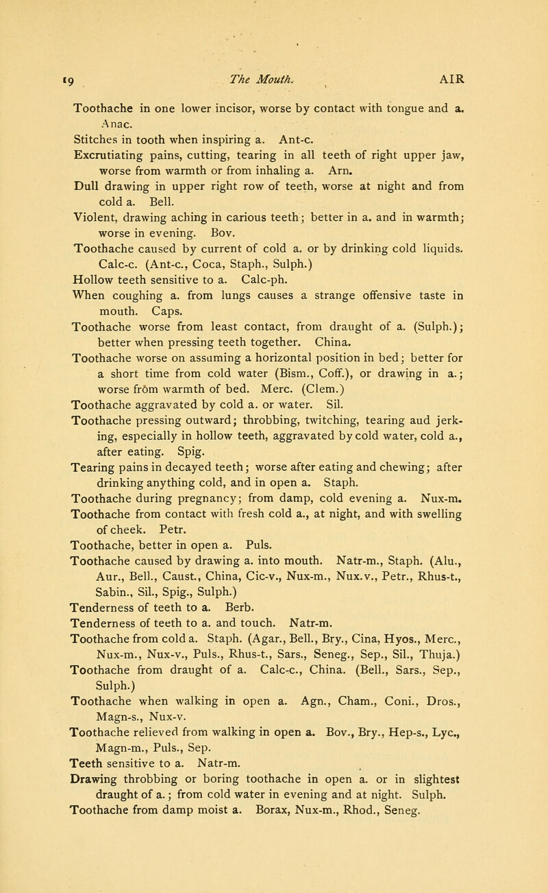 Toothache in one lower incisor, worse by contact with tongue and a. Anac. Stitches in tooth when inspiring a. Ant-c. Excrutiating pains, cutting, tearing in all teeth of right upper jaw, worse from warmth or from inhaling a. Arn. Dull drawing in upper right row of teeth, worse at night and from cold a. Bell. Violent, drawing aching in carious teeth^ better in a. and in warmth; worse in evening. Bov. Toothache caused by current of cold a. or by drinking cold liquids. Calc-c. (Ant-c, Coca, Staph., Sulph.) Hollow teeth sensitive to a. Calc-ph. When coughing a. from lungs causes a strange offensive taste in mouth. Caps. Toothache worse from least contact, from draught of a. (Sulph.); better when pressing teeth together. China. Toothache worse on assuming a horizontal position in bed; better for a short time from cold water (Bism., Coff.), or drawing in a.; worse fr6m warmth of bed. Merc. (Clem.) Toothache aggravated by cold a. or water. Sil. Toothache pressing outward; throbbing, twitching, tearing aud jerk- ing, especially in hollow teeth, aggravated by cold water, cold a., after eating. Spig. Tearing pains in decayed teeth; worse after eating and chewing; after drinking anything cold, and in open a. Staph. Toothache during pregnancy; from damp, cold evening a. Nux-m, Toothache from contact with fresh cold a., at night, and with swelling of cheek. Petr. Toothache, better in open a. Puis. Toothache caused by drawing a. into mouth. Natr-m., Staph. (Alu., Aur., Bell., Caust, China, Cic-v., Nux-m., Nux.v., Petr., Rhus-t., Sabin., Sil., Spig., Sulph.) Tenderness of teeth to a. Berb. Tenderness of teeth to a. and touch. Natr-m. Toothache from cold a. Staph. (Agar., Bell., Bry., Cina, Hyos., Merc, Nux-m., Nux-v., Puis., Rhus-t., Sars., Seneg., Sep., Sil., Thuja.) Toothache from draught of a. Calc-c, China. (Bell., Sars., Sep., Sulph.) Toothache when walking in open a. Agn., Cham., Coni., Dros., Magn-s., Nux-v. Toothache relieved from walking in open a. Bov., Bry., Hep-s., Lye, Magn-m., Puis., Sep. Teeth sensitive to a. Natr-m. Drawing throbbing or boring toothache in open a. or in slightest draught of a.; from cold water in evening and at night. Sulph. Toothache from damp moist a. Borax, Nux-m., Rhod., Seneg.