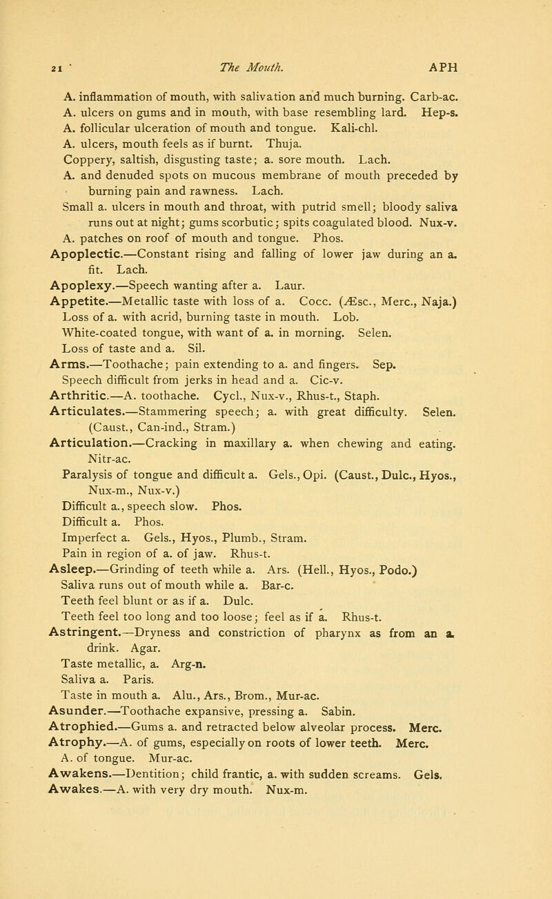 A. inflammation of mouth, with salivation and much burning. Carb-ac. A. ulcers on gums and in mouth, with base resembling lard. Hep-s. A. follicular ulceration of mouth and tongue. Kali-chl. A. ulcers, mouth feels as if burnt. Thuja. Coppery, saltish, disgusting taste; a. sore mouth. Lach. A. and denuded spots on mucous membrane of mouth preceded by burning pain and rawness. Lach. Small a. ulcers in mouth and throat, with putrid smell; bloody saliva runs out at night; gums scorbutic; spits coagulated blood. Nux-v. A. patches on roof of mouth and tongue. Phos. Apoplectic.—Constant rising and falling of lower jaw during an a. fit. Lach. Apoplexy.—Speech wanting after a. Laur. Appetite.—Metallic taste with loss of a. Cocc. (^sc, Merc, Naja.) Loss of a. with acrid, burning taste in mouth. Lob. White-coated tongue, with want of a. in morning. Selen. Loss of taste and a. Sil. Arms.—Toothache; pain extending to a. and fingers. Sep. Speech difficult from jerks in head and a. Cic-v. Arthritic.—A. toothache. Cycl., Nux-v., Rhus-t., Staph. Articulates.—Stammering speech; a. with great difficulty. Selen. (Caust., Can-ind., Stram.) Articulation.—Cracking in maxillary a. when chewing and eating. Nitr-ac. Paralysis of tongue and difficult a. Gels., Opi. (Caust., Dulc, Hyos., Nux-m., Nux-v.) Difficult a., speech slow. Phos. Difficult a. Phos. Imperfect a. Gels., Hyos., Plumb., Stram. Pain in region of a. of jaw. Rhus-t. Asleep.—Grinding of teeth while a. Ars. (Hell., Hyos., Podo.) Saliva runs out of mouth while a. Bar-c. Teeth feel blunt or as if a. Dulc. Teeth feel too long and too loose; feel as if a. Rhus-t. Astringent.—Dryness and constriction of pharynx as from an a< drink. Agar. Taste metallic, a. Arg-n. Saliva a. Paris. Taste in mouth a. Alu., Ars., Brom., Mur-ac. Asunder.—Toothache expansive, pressing a. Sabin. Atrophied.—Gums a. and retracted below alveolar process. Merc. Atrophy.—A. of gums, especially on roots of lower teeth. Merc. A. of tongue. Mur-ac. Awakens.—Dentition; child frantic, a. with sudden screams. Gels, A'wakes.—A. with very dry mouth. Nux-m.