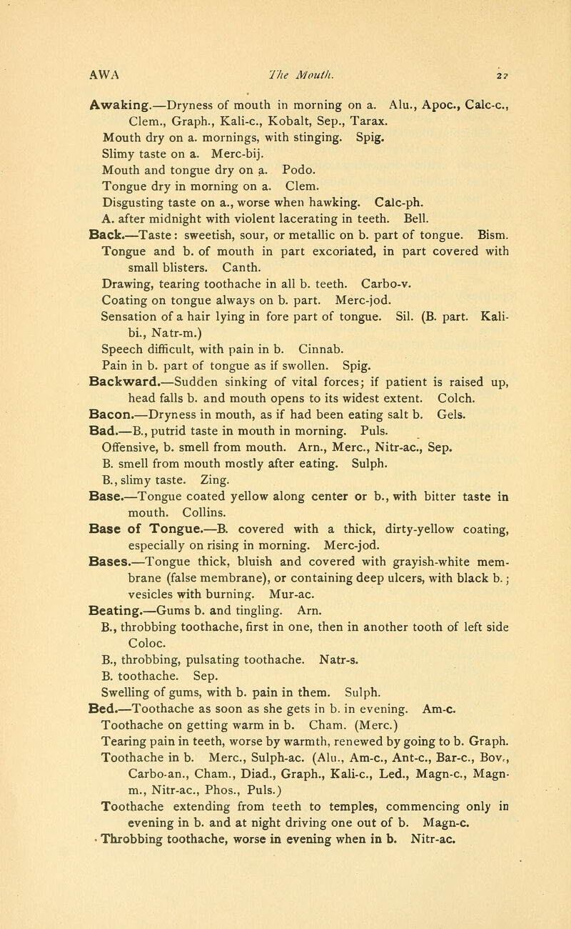 A^vaking.—Dryness of mouth in morning on a. Alu., Apoc, Calc-c, Clem., Graph., Kali-c, Kobalt, Sep., Tarax. Mouth dry on a. mornings, with stinging. Spig. Slimy taste on a. Merc-bij. Mouth and tongue dry on a. Podo. Tongue dry in morning on a. Clem. Disgusting taste on a., worse when hawking. Calc-ph. A. after midnight with violent lacerating in teeth. Bell. Back.—^Taste: sweetish, sour, or metallic on b. part of tongue. Bism. Tongue and b. of mouth in part excoriated, in part covered with small blisters. Canth. Drawing, tearing toothache in all b. teeth. Carbo-v. Coating on tongue always on b. part. Merc-jod. Sensation of a hair lying in fore part of tongue. Sil. (B. part. Kali- bi., Natr-m.) Speech difficult, with pain in b. Cinnab. Pain in b. part of tongue as if swollen. Spig. Backward.—Sudden sinking of vital forces; if patient is raised up, head falls b. and mouth opens to its widest extent. Colch. Bacon.—Dryness in mouth, as if had been eating salt b. Gels. Bad.—B., putrid taste in mouth in morning. Puis. Offensive, b. smell from mouth. Am., Merc, Nitr-ac, Sep. B. smell from mouth mostly after eating. Sulph. B., slimy taste. Zing. Base.—Tongue coated yellow along center or b., with bitter taste in mouth. Collins. Base of Tongue.—B. covered with a thick, dirty-yellow coating, especially on rising in morning. Merc-jod. Bases.—Tongue thick, bluish and covered with grayish-white mem- brane (false membrane), or containing deep ulcers, with black b.; vesicles with burning. Mur-ac. Beating.—Gums b. and tingling. Am. B., throbbing toothache, first in one, then in another tooth of left side Coloc. B., throbbing, pulsating toothache. Natr-s. B. toothache. Sep. Swelling of gums, with b. pain in them. Sulph. Bed.—Toothache as soon as she gets in b. in evening. Am-c. Toothache on getting warm in b. Cham. (Merc.) Tearing pain in teeth, worse by warmth, renewed by going to b. Graph. Toothache in b. Merc, Sulph-ac (Alu., Am-c, Ant-c, Bar-c, BoVc, Carbo-an., Cham., Diad., Graph., Kali-c, Led., Magn-c, Magn- m., Nitr-ac, Phos., Puis.) Toothache extending from teeth to temples, commencing only in evening in b. and at night driving one out of b. Magn-c. • Throbbing toothache, worse in evening when in b. Nitr-ac.