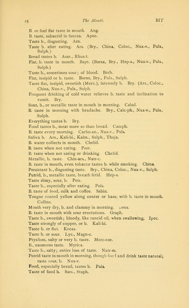 B. or foul flat taste in mouth. Ang. B. taste, subacrid in fauces. Apoc. Taste b., disgusting. Arn. Taste b. after eating. Ars. (Bry., China, Coloc, Nux-v., Puis., Sulph.) Bread tastes b. Asar., Rhus-t. Flat, b. taste in mouth. Bapt. (Borax, Bry., Hep-s., Nux-v., Puis., Sulph.) Taste b., sometimes sour; of blood. Berb. Flat, insipid or b. taste. Borax, Bry., Puis., Sulph. Taste flat, insipid, sweetish (Merc), intensely b. Bry. (Ars., Coloc, China, Nux-v., Puis., Sulph. Frequent drinking of cold water relieves b. taste and inclination to vomit. Bry. Sour, b., or metallic taste in mouth in morning. Calad. B. taste in morning with headache. Bry., Calc-ph., Nux-v., Puis., Sulph. Everything tastes b. Bry. Food tastes b., meat more so than bread. Camph. B. taste every morning. Carbo-an., Nux-v., Puis. Saliva b. Ars., Kali-bi., Kalm., Sulph., Thuja. B. water collects in mouth. Chelid. B. taste when not eating. Psor. B. taste when not eating or drinking. Chelid. Metallic, b. taste. Chin-ars., Natr-c B. taste in mouth, even tobacco tastes b. while smoking. China. Persistant b., disgusting taste. Bry., China, Coloc, Nux-v., Sulph. Putrid, b., metallic taste, breath fetid. Hep-s. Taste slimy, sour, b. Petr. Taste b., especially after eating. Puis. B. taste of food, milk and coffee. Sabin. Tongue coated yellow along center or base, with b. taste in mouth. Collins. Mouth very dry, b. and clammy in morning. jJros. B. taste in mouth with sour eructations. Graph. Taste b., sweetish; bloody, like rancid oil, when swallowing, Ipec. Taste strongly of copper, or b. Kali-bi. Taste b. or flat. Kreas. Taste b. or sour. Lye, Magn-c. Ptyalism, salty or very b. taste. Merc-cor. B., nauseous taste. Myrica. Taste b., salty; entire loss of taste. Natr-m. Putrid taste in mouth in morning, though fool and drink taste natural; taste sour, b. Nux-v. Food, especially bread, tastes b. Puis. Taste of food b. Sars., Staph.