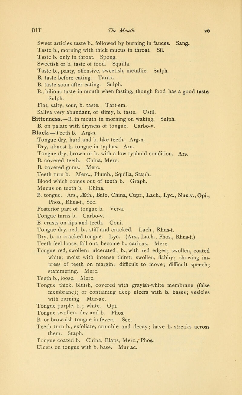 Sweet articles taste b., followed by burning in fauces. Sang. Taste b., morning with thick mucus in throat. Sil. Taste b. only in throat. Spong. Sweetish or b. taste of food. Squilla. Taste b., pasty, offensive, sweetish, metallic. Sulph. B. taste before eating. Tarax. B. taste soon after eating. Sulph. B., bilious taste in mouth when fasting, though food has a good taste. Sulph. Flat, salty, sour, b. taste. Tart-em. Saliva very abundant, of slimy, b. taste. Ustil. Bitterness.—B. in mouth in morning on waking. Sulph. B. on palate with dryness of tongue. Carbo-v. Black.—Teeth b. Arg-n. Tongue dry, hard and b. like teeth. Arg-n. Dry, almost b. tongue in typhus. Arn. Tongue dry, brown or b. with a low typhoid condition. Ars. B. covered teeth. China, Merc. B. covered gums. Merc. Teeth turn b. Merc, Plumb., Squilla, Staph. Blood which comes out of teeth b. Graph. Mucus on teeth b. China. B. tongue. Ars., ^th., Bufo, China, Cupr., Lach., Lye, Nux-v., Opi., Phos., Rhus-t., Sec. Posterior part of tongue b. Ver-a. Tongue turns b. Carbo-v. B. crusts on lips and teeth. Coni. Tongue dry, red, b., stiff and cracked. Lach., Rhus-t. Dry, b. or cracked tongue. Lye. (Ars., Lach., Phos., Rhus-t.) Teeth feel loose, fall out, become b., carious. Merc. Tongue red, swollen; ulcerated; b., with red edges; swollen, coated white; moist with intense thirst; swollen, flabby; showing im- press of teeth on margin; difficult to move; difficult speech; stammering. Merc. Teeth b., loose. Merc. Tongue thick, bluish, covered with grayish-white membrane (false membrane); or containing deep ulcers with b. bases; vesicles with burning. Mur-ac. Tongue purple, b.; white. Opi. Tongue swollen, dry and b. Phos. B. or brownish tongue in fevers. Sec. Teeth turn b., exfoliate, crumble and decay; have b. streaks across them. Staph. Tongue coated b. China, Elaps, Merc.,'Phos. Ulcers on tongue with b. base. Mur-ac.