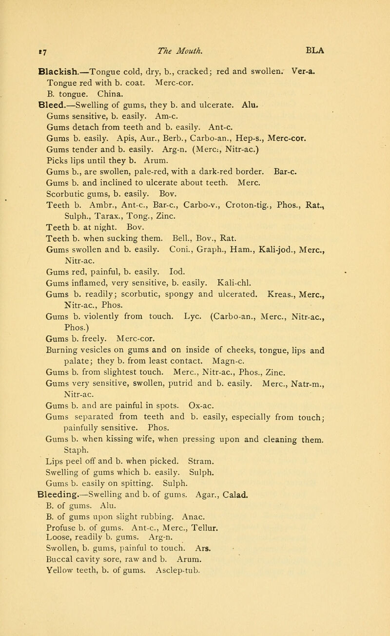 Blackish.—Tongue cold, dry, b., cracked; red and swollen. Ver-a. Tongue red with b. coat. Merc-cor. B. tongue. China. Bleed.—Swelling of gums, they b. and ulcerate. Alu. Gums sensitive, b. easily. Am-c. Gums detach from teeth and b. easily. Ant-c. Gums b. easily. Apis, Aur., Berb., Carbo-an., Hep-s., Merc-cor. Gums tender and b. easily. Arg-n. (Mere:, Nitr-ac.) Picks lips until they b. Arum. Gums b., are swollen, pale-red, with a dark-red border. Bar-c. Gums b. and inclined to ulcerate about teeth. Merc. Scorbutic gums, b. easily. Bov. Teeth b. Ambr., Ant-c, Bar-c, Carbo-v., Croton-tig., Phos., Rat., Sulph., Tarax., Tong., Zinc. Teeth b, at night. Bov. Teeth b. when sucking them. Bell., Bov., Rat. Gums swollen and b. easily. Coni., Graph., Ham., Kali-jod., Merc, Nitr-ac. Gums red, painful, b. easily. lod. Gums inflamed, very sensitive, b. easily. Kali-chl. Gums b. readily; scorbutic, spongy and ulcerated. Kreas., Merc, Nitr-ac, Phos. Gums b. violently from touch. Lye (Carbo-an., Merc, Nitr-ac, Phos.) Gums b. freely. Merc-cor. Burning vesicles on gums and on inside of cheeks, tongue, lips and palate; they b. from least contact. Magn-c Gums b. from slightest touch. Merc, Nitr-ac, Phos., Zinc. Gums very sensitive, swollen, putrid and b. easily. Merc, Natr-m., Nitr-ac. Gums b. and are painful in spots. Ox-ac Gums separated from teeth and b. easily, especially from touch; painfully sensitive. Phos. Gums b. when kissing wife, when pressing upon and cleaning them. Staph. Lips peel off and b. when picked. Stram. Swelling of gums which b. easily. Sulph. Gums b. easily on spitting. Sulph. Bleeding.—Swelling and b. of gums. Agar., Calad. B. of gums. Alu. B. of gums upon slight rubbing. Anac Profuse b. of gums. Ant-c, Merc, Tellur. Loose, readily b. gums. Arg-n. Swollen, b. gums, painful to touch. Ars. Buccal cavity sore, raw and b. Arum. Yellow teeth, b. of gums. Asclep-tub.