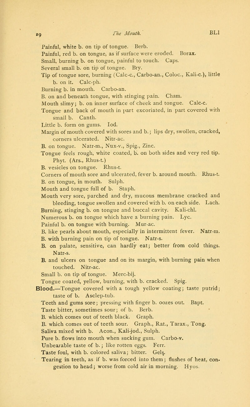 Painful, white b. on tip of tongue. Berb. Painful, red b. on tongue, as if surface were eroded. Borax. Small, burning b. on tongue, painful to touch. Caps. Several small b. on tip of tongue. Bry. Tip of tongue sore, burning (Calc-c, Carbo-an., Coloc, Kali-c), little b. on it. Calc-ph. Burning b. in mouth. Carbo-an. B. on and beneath tongue, with stinging pain. Cham. Mouth sUmy; b. on inner surface of cheek and tongue. Calc-c. Tongue and back of mouth in part excoriated, in part covered with small b. Canth. Little b. form on gums. lod. Margin of mouth covered with sores and b.; lips dry, swollen, cracked, corners ulcerated. Nitr-ac. B. on tongue. Natr-m., Nux-v., Spig., Zinc. Tongue feels rough, white coated, b. on both sides and very red tip. Phyt. (Ars., Rhus-t.) B. vesicles on tongue. Rhus-t. Corners of mouth sore and ulcerated, fever b. around mouth. Rhus-t. B. on tongue, in mouth. Sulph. Mouth and tongue full of b. Staph. Mouth very sore, parched and dry, mucous membrane cracked and bleeding, tongue swollen and covered with b. on each side. Lach. Burning, stinging b. on tongue and buccal cavity. Kali-chl. Numerous b. on tongue which have a burning pain. Lye. Painful b. on tongue with burning. Mur-ac. B. like pearls about mouth, especially in intermittent fever. Natr-m. B. with burning pain on tip of tongue. Natr-s. B. on palate, sensitive, can hardly eat; better from cold things. Natr-s. B. and ulcers on tongue and on its margin, with burning pain when touched. Nitr-ac. Small b. on tip of tongue. Merc-bij. Tongue coated, yellow, burning, with b. cracked. Spig. Blood.—Tongue covered with a tough yellow coating; taste putrid; taste of b. Asclep-tub. Teeth and gums sore; pressing with finger b. oozes out. Bapt. Taste bitter, sometimes sour; of b. Berb. B. which comes out of teeth black. Graph. B. which comes out of teeth sour. Graph., Rat., Tarax., Tong. Saliva mixed with b. Aeon., Kali-jod., Sulph. Pure b. flows into mouth when sucking gum. Carbo-v. Unbearable taste of b.; like rotten eggs. Ferr. Taste foul, with b. colored saliva; bitter. Gels. Tearing in teeth, as if b. was forced into them; flushes of heat, con- gestion to head; worse from cold air in morning. Hyos.