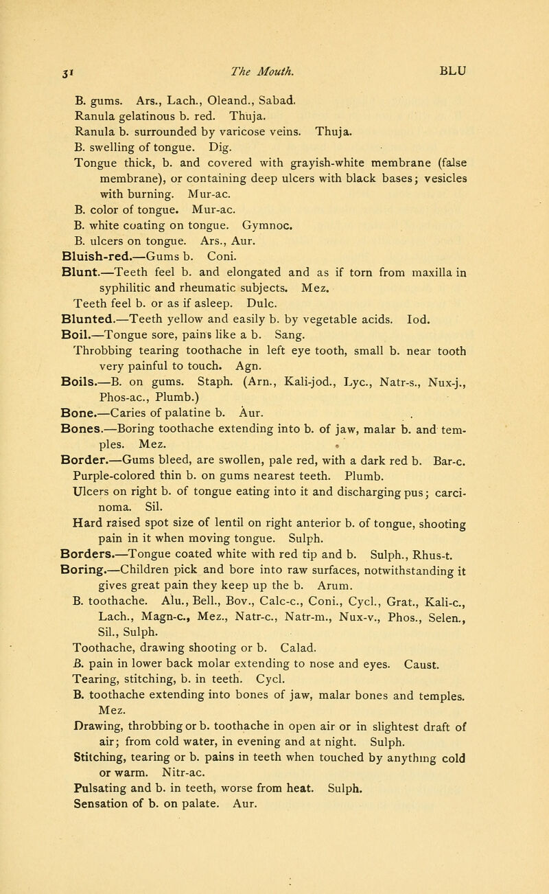 B, gums. Ars., Lach., Oleand., Sabad. Ranula gelatinous b. red. Thuja. Ranula b. surrounded by varicose veins. Thuja. B. swelling of tongue. Dig. Tongue thick, b. and covered with grayish-white membrane (false membrane), or containing deep ulcers with black bases; vesicles with burning. Mur-ac. B. color of tongue. Mur-ac. B. white coating on tongue. Gymnoc. B. ulcers on tongue. Ars., Aur. Bluish-red.—Gums b. Coni. Blunt.—Teeth feel b. and elongated and as if torn from maxilla in syphilitic and rheumatic subjects. Mez. Teeth feel b. or as if asleep. Dulc. Blunted.—Teeth yellow and easily b. by vegetable acids. lod. Boil.—Tongue sore, pains like a b. Sang. Throbbing tearing toothache in left eye tooth, small b. near tooth very painful to touch. Agn. Boils.—B. on gums. Staph. (Arn., Kali-jod., Lye, Natr-s., Nux-j., Phos-ac, Plumb.) Bone.—Caries of palatine b. Aur. Bones.—Boring toothache extending into b. of jaw, malar b. and tem- ples. Mez. ', Border.—Gums bleed, are swollen, pale red, with a dark red b. Bar-c. Purple-colored thin b. on gums nearest teeth. Plumb. Ulcers on right b. of tongue eating into it and discharging pus; carci- noma. Sil. Hard raised spot size of lentil on right anterior b. of tongue, shooting pain in it when moving tongue. Sulph. Borders.—Tongue coated white with red tip and b. Sulph., Rhus-t. Boring.—Children pick and bore into raw surfaces, notwithstanding it gives great pain they keep up the b. Arum. B. toothache. Alu., Bell., Bov., Calc-c, Coni., CycL, Grat., Kali-c, Lach., Magn-c, Mez., Natr-c, Natr-m., Nux-v., Phos., Selen,, Sil., Sulph. Toothache, drawing shooting or b. Calad. B. pain in lower back molar extending to nose and eyes. Caust. Tearing, stitching, b. in teeth. Cycl. B. toothache extending into bones of jaw, malar bones and temples. Mez. Drawing, throbbing or b. toothache in open air or in slightest draft of air; from cold water, in evening and at night. Sulph. Stitching, tearing or b. pains in teeth when touched by anythmg cold or warm. Nitr-ac. Pulsating and b. in teeth, worse from heat. Sulph. Sensation of b. on palate. Aur.