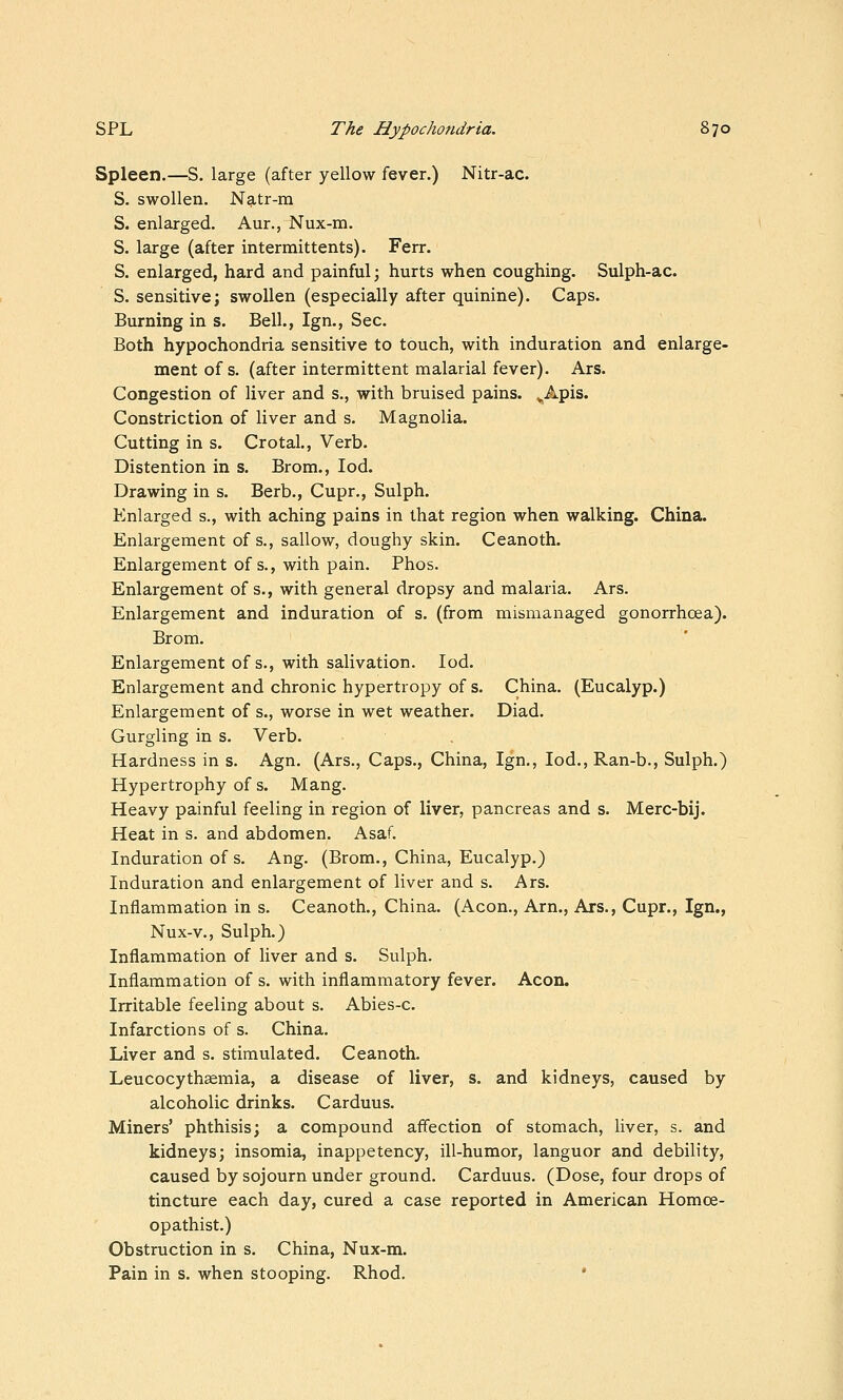 Spleen.—S. large (after yellow fever.) Nitr-ac. S. swollen. Natr-m S. enlarged. Aur., Nux-m. S. large (after intermittents). Ferr. S. enlarged, hard and painful; hurts when coughing. Sulph-ac. S. sensitive; swollen (especially after quinine). Caps. Burning in s. Bell., Ign., Sec. Both hypochondiia sensitive to touch, with induration and enlarge- ment of s. (after intermittent malarial fever). Ars. Congestion of liver and s., with bruised pains. ^Apis. Constriction of liver and s. Magnolia. Cutting in s. Crotal., Verb. Distention in s. Brom., lod. Drawing in s. Berb., Cupr., Sulph. Enlarged s., with aching pains in that region when walking. China. Enlargement of s., sallow, doughy skin. Ceanoth. Enlargement of s., with pain. Phos. Enlargement of s., with general dropsy and malaria. Ars. Enlargement and induration of s. (from mismanaged gonorrhoea). Brom. Enlargement of s., with salivation. led. Enlargement and chronic hypertropy of s. China. (Eucalyp.) Enlargement of s., worse in wet weather. Diad. Gurgling in s. Verb. Hardness in s. Agn. (Ars., Caps., China, Ign., lod., Ran-b., Sulph.) Hypertrophy of s. Mang. Heavy painful feeling in region of liver, pancreas and s. Merc-bij. Heat in s. and abdomen. Asaf. Induration of s. Ang. (Brom., China, Eucalyp.) Induration and enlargement of liver and s. Ars. Inflammation in s. Ceanoth., China. (Aeon., Arn., Ars., Cupr., Ign., Nux-v., Sulph.) Inflammation of liver and s. Sulph. Inflammation of s. with inflammatory fever. Aeon. Irritable feeling about s. Abies-c. Infarctions of s. China. Liver and s. stimulated. Ceanoth, Leucocythsemia, a disease of liver, s. and kidneys, caused by alcoholic drinks. Carduus. Miners' phthisis; a compound affection of stomach, liver, s. and kidneys; insomia, inappetency, ill-humor, languor and debility, caused by sojourn under ground. Carduus. (Dose, four drops of tincture each day, cured a case reported in American Homce- opathist.) Obstruction in s. China, Nux-m. Pain in s. when stooping. Rhod. •