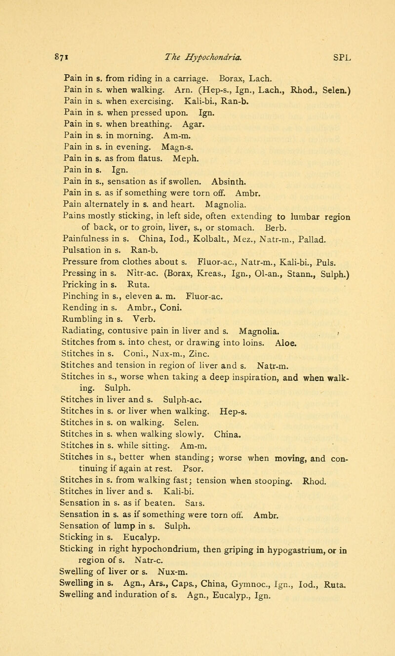 Pain in s. from riding in a carriage. Borax, Lach. Pain in s. when walking. Arn. (Hep-s., Ign., Lach., Rhod., Selen.) Pain in s. when exercising. Kali-bi., Ran-b. Pain in s. when pressed upon. Ign. Pain in s. when breathing. Agar. Pain in s-. in morning. Am-m. Pain in s. in evening. Magn-s. Pain in s. as from flatus. Meph. Pain in s. Ign. Pain in s., sensation as if swollen. Absinth. Pain in s. as if something were torn ofif. Ambr. Pain alternately in s. and heart. Magnolia. Pains mostly sticking, in left side, often extending to lumbar region of back, or to groin, liver, s., or stomach. Berb. Painfulness in s. China, lod., Kolbalt., Mez., Natr-m., Pallad. Pulsation in s. Ran-b. Pressure from clothes about s. Fluor-ac, Natr-m., Kali-bi., Puis. Pressing in s. Nitr-ac. (Borax, Kreas., Ign., 01-an., Stann., Sulph.) Pricking in s. Ruta. Pinching in s., eleven a. m. Fluor-ac. Rending in s. Ambr., Coni. Rumbling in s. Verb. Radiating, contusive pain in liver and s. Magnolia. f Stitches from s. into chest, or drawing into loins. Aloe. Stitches in s. Coni., Nax-m., Zinc. Stitches and tension in region of liver and s. Natr-m. Stitches in s., worse when taking a deep inspiration, and when walk- ing. Sulph. Stitches in liver and s. Sulph-ac. Stitches in s. or liver when walking. Hep-s. Stitches in s. on walking. Selen. Stitches in s. when walking slowly. China. Stitches in s. while sitting. Am-m. Stitches in s., better when standing; worse when moving, and con- tinuing if again at rest. Psor. Stitches in s. from walking fast; tension when stooping. Rhod. Stitches in liver and s. Kali-bi. Sensation in s. as if beaten, Sais. Sensation in s. as if something were torn off. Ambr. Sensation of lump in s. Sulph. Sticking in s. Eucalyp. Sticking in right hypochondrium, then griping in hypogastrium, or in region of s. Natr-c. Swelling of liver or s. Nux-m. Swelling in s. Agn., Ars., Caps., China, Gymnoc, Ign., lod., Ruta. Swelling and induration of s. Agn., Eucalyp., Ign.