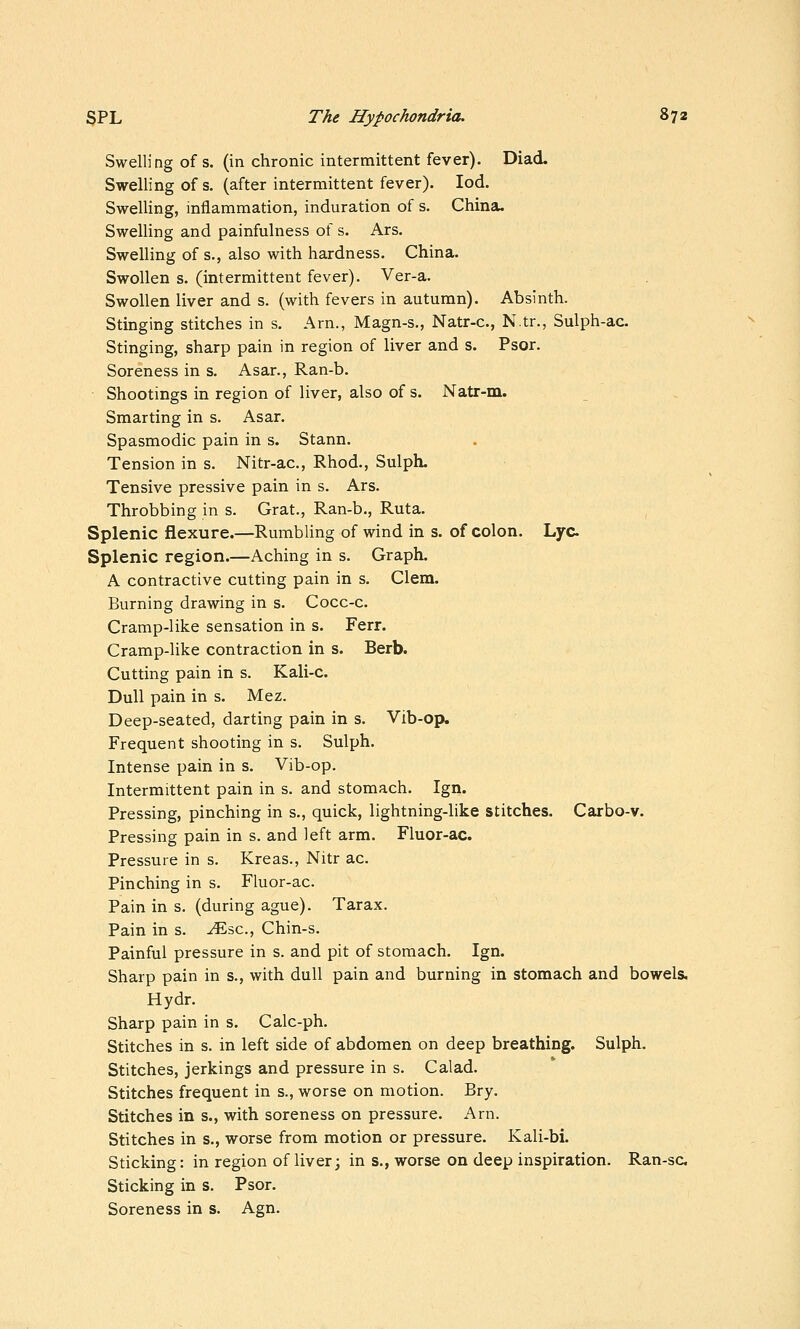 Swelling of s. (in chronic intermittent fever). Diad. Swelling of s. (after intermittent fever). lod. Swelling, inflammation, induration of s. China. Swelling and painfulness of s. Ars. Swelling of s., also with hardness. China. Swollen s. (intermittent fever). Ver-a. Swollen liver and s. (with fevers in autumn). Absinth. Stinging stitches in s. Arn., Magn-s., Natr-c, N.tr., Sulph-ac. Stinging, sharp pain in region of liver and s. Psor. Soreness in s. Asar., Ran-b. Shootings in region of liver, also of s. Natr-m. Smarting in s. Asar. Spasmodic pain in s. Stann. Tension in s. Nitr-ac, Rhod., Sulph. Tensive pressive pain in s. Ars. Throbbing in s. Grat., Ran-b., Ruta. Splenic flexure.—Rumbling of wind in s. of colon. Lye Splenic region.—Aching in s. Graph. A contractive cutting pain in s. Clem. Burning drawing in s. Cocc-c. Cramp-like sensation in s. Ferr. Cramp-like contraction in s. Berb. Cutting pain in s. Kali-c. Dull pain in s. Mez. Deep-seated, darting pain in s. Vib-op* Frequent shooting in s. Sulph. Intense pain in s. Vib-op. Intermittent pain in s. and stomach. Ign. Pressing, pinching in s., quick, lightning-like stitches. Carbo-v. Pressing pain in s. and left arm. Fluor-ac. Pressure in s. Kreas., Nitr ac. Pinching in s. Fluor-ac. Pain in s. (during ague). Tarax. Pain in s. ^sc, Chin-s. Painful pressure in s. and pit of stomach. Ign. Sharp pain in s., with dull pain and burning in stomach and bowels. Hydr. Sharp pain in s. Calc-ph. Stitches in s. in left side of abdomen on deep breathing. Sulph. Stitches, jerkings and pressure in s. Calad. Stitches frequent in s., worse on motion. Bry. Stitches in s., with soreness on pressure. Arn. Stitches in s., worse from motion or pressure. Kali-bi. Sticking: in region of liver; in s., worse on deep inspiration. Ran-sc Sticking in s. Psor. Soreness in s. Agn.