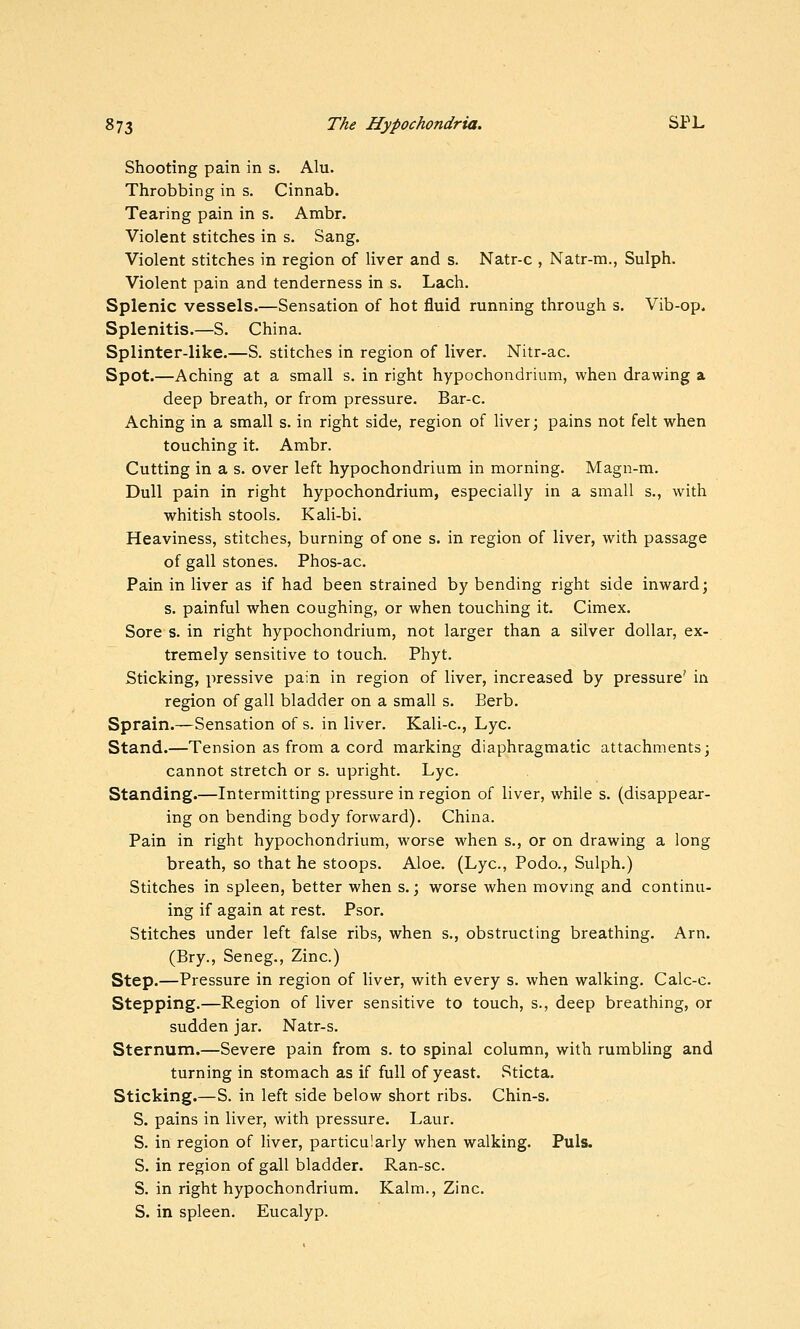 Shooting pain in s. Alu. Throbbing in s. Cinnab. Tearing pain in s. Ambr. Violent stitches in s. Sang. Violent stitches in region of liver and s. Natr-c , Natr-m., Sulph. Violent pain and tenderness in s. Lach. Splenic vessels.—Sensation of hot fluid running through s. Vib-op. Splenitis.—S. China. Splinter-like.—S. stitches in region of liver. Nitr-ac. Spot.—Aching at a small s. in right hypochondrium, when drawing a deep breath, or from pressure. Bar-c. Aching in a small s. in right side, region of liver; pains not felt when touching it. Ambr. Cutting in a s. over left hypochondrium in morning. Magn-m. Dull pain in right hypochondrium, especially in a small s., with whitish stools. Kali-bi. Heaviness, stitches, burning of one s. in region of liver, with passage of gall stones. Phos-ac. Pain in liver as if had been strained by bending right side inward; s. painful when coughing, or when touching it. Cimex. Sore s. in right hypochondrium, not larger than a silver dollar, ex- tremely sensitive to touch. Phyt. Sticking, pressive pain in region of liver, increased by pressure' in region of gall bladder on a small s. Berb. Sprain.—Sensation of s. in liver. Kali-c, Lye. Stand.—Tension as from a cord marking diaphragmatic attachments; cannot stretch or s. upright. Lye. Standing.—Intermitting pressure in region of liver, while s. (disappear- ing on bending body forward). China. Pain in right hypochondrium, worse when s., or on drawing a long breath, so that he stoops. Aloe. (Lye, Podo., Sulph.) Stitches in spleen, better when s.; worse when movmg and continu- ing if again at rest. Psor. Stitches under left false ribs, when s., obstructing breathing. Arn. (Bry., Seneg., Zinc.) Step.—Pressure in region of liver, with every s. when walking. Calc-c. Stepping.—Region of liver sensitive to touch, s., deep breathing, or sudden jar. Natr-s. Sternum.—Severe pain from s. to spinal column, with rumbhng and turning in stomach as if full of yeast. Sticta. Sticking.—S. in left side below short ribs. Chin-s. S. pains in liver, with pressure. Laur. S. in region of liver, particularly when walking. Puis. S. in region of gall bladder. Ran-sc. S. in right hypochondrium. Kalm., Zinc. S. in spleen. Eucalyp.