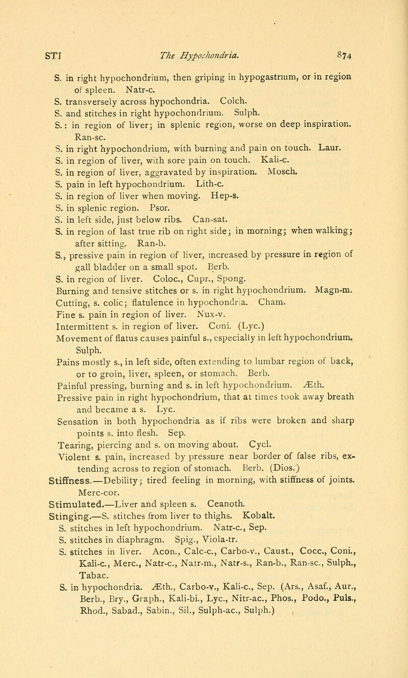 S. in right hypochondrium, then griping in hypogastnum, or in region of spleen. Natr-c. S. transversely across hypochondria. Colch. S. and stitches in right hypochondrium. Sulph. S.: in region of liver; in splenic region, worse on deep inspiration. Ran-sc. S. in right hypochondrium, with burning and pain on touch. Laur. S. in region of liver, with sore pain on touch. KaU-c. S. in region of liver, aggravated by inspiration. Mosch. S. pain in left hypochondrium. Lith-c. S. in region of liver when moving. Hep-s. S. in splenic region. Psor. S. in left side, just below ribs. Can-sat. S. in region of last true rib on right side; in morning; when walking; after sitting. Ran-b. S., pressiv.e pain in region of liver, mcreased by pressure in region of gall bladder on a small spot. Berb. S. in region of liver. Coloc, Cupr., Spong. Burning and tensive stitches or s. in right hypochondrium. Magn-m. Cutting, s. cohc; flatulence in hypochondria. Cham. Fine s. pain in region of liver. Nux-v. Intermittent s. in region of liver. Coni. (Lye.) Movement of flatus causes painful s., especially in left hypochondrium. Sulph. Pains mostly s., in left side, often extending to lumbar region of back, or to groin, liver, spleen, or stomach. Berb. Painful pressing, burning and s. in left hypochondrium. ^th. Pressive pain in right hypochondrium, that at times took away breath and became a s. Lye. Sensation in both hypochondria as if ribs were broken and sharp points s. into flesh. Sep. Tearing, piercing and s. on moving about. Cycl. Violent s. pain, increased by pressure near border of false ribs, ex- tending across to region of stomach. Berb. (Dios.) Stiffness.—Debihty; tired feeling in morning, with stiffness of joints. Merc-cor. Stimulated.—Liver and spleen s. Ceanoth. Stinging.—S. stitches from liver to thighs. Kobalt. S. stitches in left hypochondrium. Natr-c, Sep. S. stitches in diaphragm. Spig., Viola-tr. S. stitches in liver. Aeon., Calc-c, Carbo-v., Caust, Cocc, Coni., Kali-c, Merc, Natr-c, Natr-m., Natr-s., Ran-b., Ran-sc, Sulph., Tabac S. in hypochondria, .^th., Carbo-v., Kali-c, Sep. (Ars., Asaf., Aur., Berb., Bry., Graph., Kali-bi., Lye, Nitr-ac, Phos., Podo., Puis., Rhod., Sabad., Sabin., Sil., Sulph-ac, Sulph.) ,