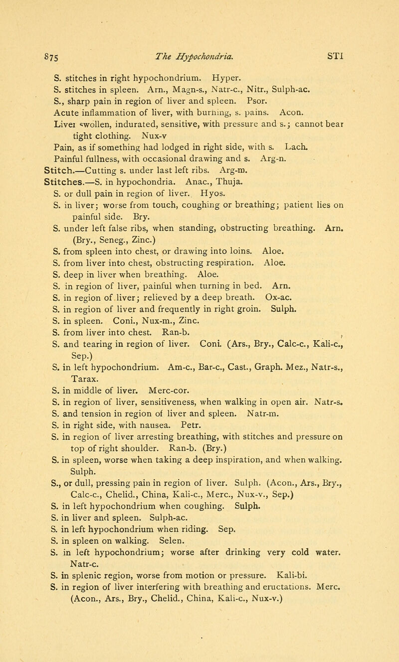 S. stitches in right hypochondrium. Hyper, S. stitches in spleen. Am., Magn-s., Natr-c, Nitr., Sulph-ac. S., sharp pain in region of Hver and spleen. Psor. Acute inflammation of liver, with burning, s. pains. Acoa. Livei 'swollen, indurated, sensitive, with pressure and s.; cannot bear tight clothing. Nux-v Pain, as if something had lodged in right side, with s. Lach. Painful fullness, with occasional drawing and s. Arg-n. Stitch.—Cutting s. under last left ribs. Arg-m. Stitches.—S. in hypochondria. Anac, Thuja. S. or dull pain in region of liver. Hyos. S. in liver; worse from touch, coughing or breathing; patient lies on painful side. Bry. S. under left false ribs, when standing, obstructing breathing. Am. (Bry., Seneg., Zinc.) S. from spleen into chest, or drawing into loins. Aloe. S. from liver into chest, obstructing respiration. Aloe. S. deep in liver when breathing. Aloe. S. in region of liver, painful when turning in bed. Arn. S. in region of liver; relieved by a deep breath. Ox-ac. S. in region of liver and frequently in right groin. Sulph. S. in spleen. Coni., Nux-m., Zinc. S. from liver into chest. Ran-b. ^ S. and tearing in region of liver. Coni. (Ars., Bry., Calc-c, Kali-c, Sep.) S. in left hypochondrium. Am-c, Bar-c, Cast., Graph. Mez., Nalr-s., Tarax. S. in middle of liver. Merc-cor. S. in region of liver, sensitiveness, when walking in open air. Natr-s. S. and tension in region of liver and spleen. Natr-m. S. in right side, with nausea. Petr. S. in region of liver arresting breathing, with stitches and pressure on top of right shoulder. Ran-b. (Bry.) S. in spleen, worse when taking a deep inspiration, and when walking. Sulph. S., or dull, pressing pain in region of liver. Sulph. (Aeon., Ars., Bry., Calc-c, Chelid., China, Kali-c, Merc, Nux-v., Sep.) S. in left hypochondrium when coughing. Sulph. S. in liver and spleen. Sulph-ac. S. in left hypochondrium when riding. Sep. S. in spleen on walking. Selen. S. in left hypochondrium; worse after drinking very cold water. Natr-c. S. in splenic region, worse from motion or pressure. Kali-bi. S. in region of liver interfering with breathing and eructations. Merc. (Aeon., Ars., Bry., Chelid., China, Kali-c, Nux-v.)