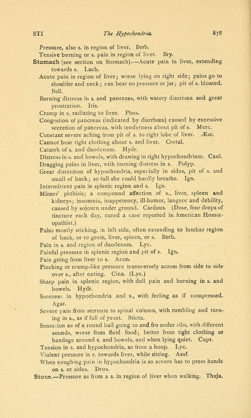 Pressure, also s. in region of liver. Berb. Tensive burning or s. pain in region of liver. Bry. Stomach (see section on Stomach).—Acute pain in liver, extending towards s. Lach. Acute pain in region of liver; worse lying on right side; pains go to shoulder and neck; can bear no pressure or jar; pit of s. bloated. Bell. Burning distress in s. and pancreas, with watery diarrhoea and great prostration. Iris. Cramp in s. radiating to liver. Phos. Congestion of pancreas (indicated by diarrhcea) caused by excessive secretion of pancreas, with tenderness about pit of s. Merc. Constant severe aching from pit of s. to right lobe of liver, ^sc. Cannot bear tight clothing about s. and liver. Crotal. Catarrh of s. and duodenum. Hydr. Distress in s. and bowels, with drawing in right hypochondrium. CauL Dragging pains in liver, with burning distress in s. Polyp. Great distention of hypochondria, especially in sides, pit of s. and small of back; so full she could hardly breathe. Ign. Intermittent pain in splenic region and s. Ign. Miners' phthisis; a compound affection of s., liver, spleen and kidneys; insomnia, inappetency, ill-humor, languor and debility, caused by sojourn under ground. Carduus. (Dose, four drops of tincture each day, cured a case reported in American Homoe- opathist.) Pains mostly sticking, in left side, often extending to lumbar region of back, or to groin, liver, spleen, or s. Berb. Pain in s. and region of duodenum. Lye. Painful pressure in splenic region and pit of s. Ign. Pain going from liver to s. Aeon. Pinching or cramp-Uke pressure transversely across from side to side over s., after eating. Cina. (Lye.) Sharp pain in splenic region, with dull pain and burning in s. and bowels. Hydr. Soreness in hypochondria and s., with feeling as if compressed. Agar. Severe pain from sternum to spinal column, with rumbling and turn- ing in s., as if full of yeast. Sticta. Sensaiion as of a round ball going to and fro under ribs, with different sounds, worse from fluid food; better from tight clothing or bandage around s. and bowels, and when lying quiet. Cupr. Tension in s. and hypochondria, as from a hoop. Lye. Violent pressure in s. towards liver, while sitting. Asaf. When coughing pain in hypochondria is so severe has to press hands on s. or sides. Dros. Stone.—Pressure as from a s. in region of liver when walking. Thuja.