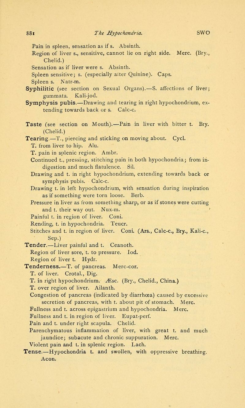 Pain in spleen, sensation as if s. Absinth. Region of liver s., sensitive, cannot lie on right side. Merc. (Bry., Chelid.) Sensation as if liver were s. Absinth. Spleen sensitive; s. (especially alter Quinine). Caps. Spleen s. Natr-m. Syphilitic (see section on Sexual Organs).—S. affections of liver; gummata. Kali-jod. Symphysis pubis.—Drawing and tearing in right hypochondrium, ex- tending towards back or s. Calc-c. Taste (see section on Mouth).—Pain in liver with bitter t. Bry. (Chelid.) Tearing.—T., piercing and sticking on moving about. Cycl. T. from liver to hip. Alu. T. pain in splenic region. Ambr. Continued t., pressing, stitching pain in both hypochondria; from in- digestion and much flatulence. Sil. Drawing and t. in right hypochondrium, extending towards back or symphysis pubis. Calc-c. Drawing t. in left hypochondrium, with sensation during inspiration as if something were torn loose. Berb. Pressure in liver as from something sharp, or as if stones were cutting and t. their way out. Nux-m. ' Painful t. in region of liver. Coni. Rending, t. in hypochondria. Teucr. Stitches and t. in region of liver. Coni. (Ars., Calc-c, Bry., Kali-c, Sep.) Tender.—Liver painful and t. Ceanoth, Region of liver sore, t. to pressure. lod. Region of liver t. Hydr. Tenderness.—T. of pancreas. Merc-cor. T. of liver. Crotal., Dig. T. in right hypochondrium. .^sc. (Bry., Chelid., China.) T. over region of liver. Ailanth. Congestion of pancreas (indicated by diarrhoea) caused by excessive secretion of pancreas, with t. about pit of stomach. Merc. Fullness and t. across epigastrium and hypochondria. Merc. Fullness and t. in region of liver. Eupat-perf. Pain and t. under right scapula. Chelid. Parenchymatous inflammation of liver, with great t. and much jaundice; subacute and chronic suppuration. Merc. Violent pain and t. in splenic region. Lach. Tense.—Hypochondria t. and swollen, with oppressive breathing. Aeon.