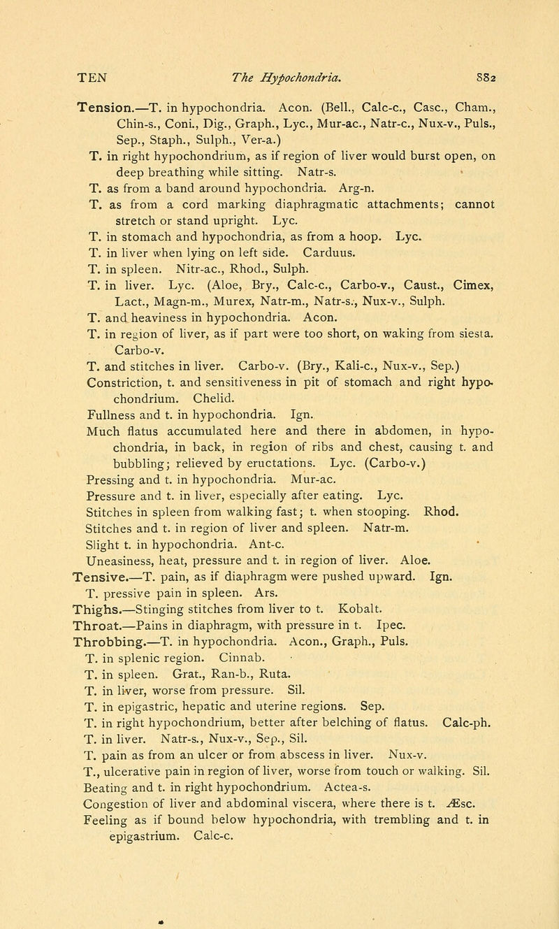 Tension.—T. in hypochondria. Aeon. (Bell., Calc-c, Case, Cham., Chin-s., Coni., Dig., Graph., Lye, Mur-ac, Natr-c, Nux-v., Puis., Sep., Staph., Sulph., Ver-a.) T. in right hypochondrium, as if region of liver would burst open, on deep breathing while sitting. Natr-s. T. as from a band around hypochondria. Arg-n. T. as from a cord marking diaphragmatic attachments; cannot stretch or stand upright. Lye. T. in stomach and hypochondria, as from a hoop. Lye. T. in liver when lying on left side. Carduus. T. in spleen, Nitr-ac, Rhod., Sulph. T. in liver. Lye. (Aloe, Bry., Calc-c, Carbo-v., Caust., Cimex, Lact., Magn-m., Murex, Natr-m., Natr-s., Nux-v., Sulph. T. and heaviness in hypochondria. Aeon. T. in region of liver, as if part were too short, on waking from siesta. Carbo-v. T. and stitches in liver. Carbo-v. (Bry., Kali-c., Nux-v., Sep.) Constriction, t. and sensitiveness in pit of stomach and right hype chondrium. Chelid. Fullness and t. in hypochondria. Ign. Much flatus accumulated here and there in abdomen, in hypo- chondria, in back, in region of ribs and chest, causing t. and bubbling; reUeved by eructations. Lye. (Carbo-v.) Pressing and t. in hypochondria. Mur-ac. Pressure and t. in liver, especially after eating. Lye. Stitches in spleen from walking fast; t. when stooping. Rhod. Stitches and t. in region of liver and spleen. Natr-m. Slight t. in hypochondria. Ant-c. Uneasiness, heat, pressure and t. in region of liver. Aloe. Tensive.—T. pain, as if diaphragm were pushed upward. Ign. T. pressive pain in spleen. Ars. Thighs.—Stinging stitches from liver to t. Kobalt. Throat.—Pains in diaphragm, with pressure in t. Ipec. Throbbing.—^T. in hypochondria. Aeon., Graph., Puis. T. in splenic region. Cinnab. T. in spleen. Grat., Ran-b., Ruta. T. in liver, worse from pressure. Sil. T. in epigastric, hepatic and uterine regions. Sep. T. in right hypochondrium, better after belching of flatus. Calc-ph. T. in liver. Natr-s., Nux-v., Sep., Sil. T. pain as from an ulcer or from abscess in liver. Nux-v. T., ulcerative pain in region of liver, worse from touch or walking. Sil. Beating and t. in right hypochondrium. Aetea-s. Congestion of liver and abdominal viscera, where there is t. -<^sc. Feeling as if bound below hypochondria, with trembling and t. in epigastrium. Calc-c.