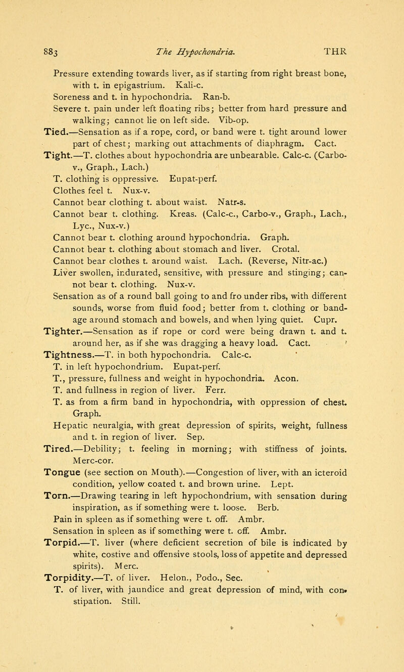 Pressure extending towards liver, as if starting from right breast bone, with t. in epigastrium. Kali-c, Soreness and t. in hypochondria. Ran-b. Severe t. pain under left floating ribs; better from hard pressure and walking; cannot lie on left side. Vib-op. Tied.—Sensation as if a rope, cord, or band were t. tight around lower part of chest; marking out attachments of diaphragm. Cact. Tight.—T. clothes about hypochondria are unbearable. Calc-c. (Carbo- V., Graph., Lach.) T. clothing is oppressive. Eupat-perf. Clothes feel t. Nux-v. Cannot bear clothing t. about waist. Natr-s. Cannot bear t. clothing. Kreas. (Calc-c, Carbo-v., Graph., Lach., Lye, Nux-v.) Cannot bear t. clothing around hypochondria. Graph. Cannot bear t. clothing about stomach and liver. Crotal. Cannot bear clothes t. around waist. Lach. (Reverse, Nitr-ac.) Liver swollen, indurated, sensitive, with pressure and stinging; can- not bear t. clothing. Nux-v. Sensation as of a round ball going to and fro under ribs, with different sounds, worse from fluid food; better from t. clothing or band- age around stomach and bowels, and when lying quiet. Cupr. Tighter.—Sensation as if rope or cord were being drawn t. and t. around her, as if she was dragging a heavy load. Cact. ' Tightness.—T. in both hypochondria. Calc-c. T. in left hypochondrium. Eupat-perf. T., pressure, fullness and weight in hypochondria. Aeon. T. and fullness in region of liver. Ferr. T. as from a firm band in hypochondria, with oppression of chest. Graph. Hepatic neuralgia, with great depression of spirits, weight, fullness and t. in region of liver. Sep. Tired.—Debility; t. feeling in morning; with stiffness of joints. Merc-cor. Tongue (see section on Mouth).—Congestion of liver, with an icteroid condition, yellow coated t. and brown urine. Lept. Torn.—Drawing tearing in left hypochondrium, with sensation during inspiration, as if something were t. loose. Berb. Pain in spleen as if something were t. off. Ambr. Sensation in spleen as if something were t. off. Ambr. Torpid.—T. liver (where deficient secretion of bile is indicated by white, costive and offensive stools, loss of appetite and depressed spirits). Merc. Torpidity.—T. of liver. Helon., Podo., Sec. T. of liver, with jaundice and great depression of mind, with con» stipation. Still.