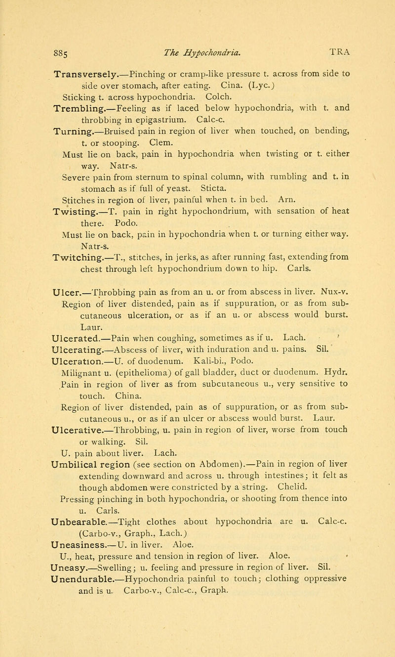 Transversely.—Pinching or cramp-like pressure t. across from side to side over stomach, after eating. Cina. (Lye.) Sticking t. across hypochondria. Colch. Trembling.—Feeling as if laced below hypochondria, with t. and throbbing in epigastrium. Calc-c. Turning.—Bruised pain in region of liver when touched, on bending, t. or stooping. Clem. Must lie on back, pain in hypochondria when twisting or t. either way. Natr-s. Severe pain from sternum to spinal column, with rumbling and t. in stomach as if full of yeast. Sticta. Stitches in region of liver, painful when t. in bed. Arn. Tviristing.—T. pain in right hypochondrium, with sensation of heat there. Podo. Must lie on back, pain in hypochondria when t. or turning either way. Natr-s. Twitching.—T., stitches, in jerks, as after running fast, extending from chest through left hypochondrium down to hip. Carls. Ulcer.—Throbbing pain as from an u. or from abscess in liver. Nux-v. Region of liver distended, pain as if suppuration, or as from sub- cutaneous ulceration, or as if an u. or abscess would burst. Laur. Ulcerated.—Pain when coughing, sometimes as if u. Lach. ' Ulcerating.—Abscess of hver, with induration and u. pains. Sil. Ulceration.—U. of duodenum. Kali-bi., Podo. Milignant u. (epithelioma) of gall bladder, duct or duodenum. Hydr. Pain in region of liver as from subcutaneous u., very sensitive to touch. China. Region of liver distended, pain as of suppuration, or as from sub- cutaneous u., or as if an ulcer or abscess would burst. Laur. Ulcerative.—Throbbing, u. pain in region of liver, worse from touch or walking. Sil. U. pain about liver. Lach. Umbilical region (see section on Abdomen).—Pain in region of liver extending downward and across u. through intestines; it felt as though abdomen were constricted by a string. Chelid. Pressing pinching in both hypochondria, or shooting from thence into u. Carls. Unbearable.—Tight clothes about hypochondria are u. Calc-c. (Carbo-v., Graph., Lach.) Uneasiness.—U. in liver. Aloe. U., heat, pressure and tension in region of liver. Aloe. Uneasy.—Swelling; u. feeling and pressure in region of liver. Sil. Unendurable.—Hypochondria painful to touch; clothing oppressive and is u. Carbo-v., Calc-c, Graph.