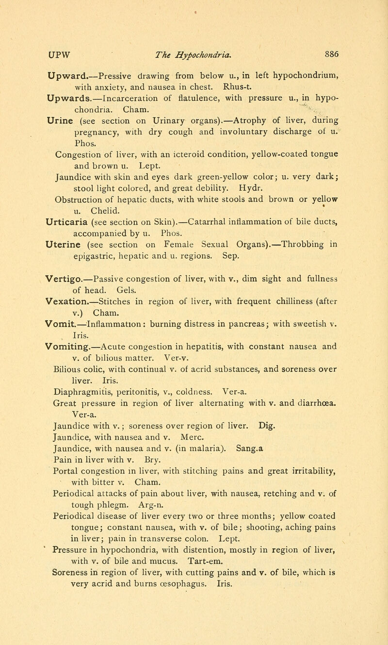 Upward.—Pressive drawing from below u., in left hypochondrium, with anxiety, and nausea in chest. Rhus-t. Upwards.—Incarceration of flatulence, with pressure u., in hypo- chondria. Cham. Urine (see section on Urinary organs).—Atrophy of liver, during pregnancy, with dry cough and involuntary discharge of u. Phos. Congestion of liver, with an icteroid condition, yellow-coated tongue and brown u. Lept. Jaundice with skin and eyes dark green-yellow color; u. very dark; stool light colored, and great debility. Hydr. Obstruction of hepatic ducts, with white stools and brown or yellow u. Chelid. Urticaria (see section on Skin).—Catarrhal inflammation of bile ducts, accompanied by u. Phos. Uterine (see section on Female Sexual Organs).—Throbbing in epigastric, hepatic and u. regions. Sep. Vertigo.—Passive congestion of liver, with v., dim sight and fullness of head. Gels. Vexation.—Stitches in region of liver, with frequent chilliness (after V.) Cham. Vomit.—^^Inflammation: burning distress in pancreas; with sweetish v. Iris. Vomiting.—Acute congestion in hepatitis, with constant nausea and V. of bilious matter. Ver-v. Bilious colic, with continual v. of acrid substances, and soreness over liver. Iris. Diaphragmitis, peritonitis, v., coldness. Ver-a. Great pressure in region of liver alternating with v. and diarrhoea. Ver-a. Jaundice with v.; soreness over region of liver. Dig. Jaundice, with nausea and v. Merc. Jaundice, with nausea and v. (in malaria). Sang.a Pain in liver with v. Bry. Portal congestion in liver, with stitching pains and great irritability, with bitter v. Cham. Periodical attacks of pain about liver, with nausea, retching and v. of tough phlegm. Arg-n. Periodical disease of liver every two or three months; yellow coated tongue; constant nausea, with v. of bile; shooting, aching pains in liver; pain in transverse colon. Lept. Pressure in hypochondria, with distention, mostly in region of liver, with V. of bile and mucus. Tart-em. Soreness in region of liver, with cutting pains and v. of bile, which is very acrid and burns oesophagus. Iris.