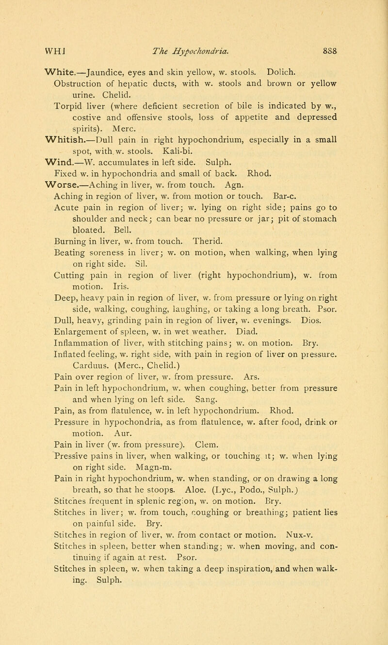 White.—Jaundice, eyes and skin yellow, w. stools. Dolich. Obstruction of hepatic ducts, with w. stools and brown or yellow urine. Chelid. Torpid liver (where deficient secretion of bile is indicated by w., costive and offensive stools, loss of appetite and depressed spirits). Merc. Whitish.—Dull pain in right hypochondrium, especially in a small spot, with.w. stools. Kali-bi. Wind.—W. accumulates in left side. Sulph. Fixed w. in hypochondria and small of back. Rhod. Worse.—Aching in liver, w. from touch. Agn. Aching in region of liver, w. from motion or touch. Bar-c. Acute pain in region of liver; w. lying on right side; pains go to shoulder and neck; can bear no pressure or jar; pit of stomach bloated. Bell. Burning in liver, w. from touch. Therid. Beating soreness in liver; w. on motion, when walking, when lying on right side. Sil. Cutting pain in region of liver (right hypochondrium), w. from motion. Iris. Deep, heavy pain in region of liver, w. from pressure or lying on right side, walking, coughing, laughing, or t9.king a long breath. Psor. Dull, heavy, grinding pain in region of liver, w. evenings. Dios. Enlargement of spleen, w. in wet weather. Diad. Inflammation of liver, with stitching pains; w. on motion. Bry. Inflated feeling, w. right side, with pain in region of liver on pressure. Carduus. (Merc, Chelid.) Pain over region of liver, w. from pressure. Ars. Pain in left hypochondrium, w. when coughing, better from pressure and when lying on left side. Sang. Pain, as from flatulence, w. in left hypochondrium. Rhod. Pressure in hypochondria, as from flatulence, w. after food, drink or motion. Aur. Pain in liver (w. from pressure). Clem. Pressive pains in liver, when walking, or touching it; w. when lying on right side. Magn-m. Pain in right hypochondrium, w. when standing, or on drawing a long breath, so that he stoops. Aloe. (Lye, Podo., Sulph. j Stitches frequent in splenic region, w. on motion. Bry. Stitches in liver; w. from touch, coughing or breathing; patient lies on painful side. Bry. Stitches in region of liver, w. from contact or motion. Nux-v. Stitches in spleen, better when standing; w. when moving, and con- tinuing if again at rest. Psor. Stitches in spleen, w. when taking a deep inspiration, and when walk- ing. Sulph.