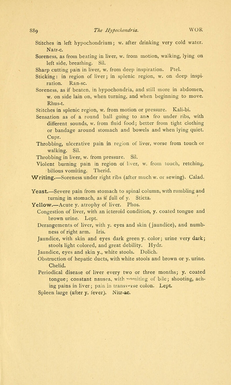 Stitches in left hypochondrium; w. after drinking very cold water. Natr-c. Soreness, as from beating in liver, w. from motion, walking, lying on left side, breathing. Sil. Sharp cutting pain in liver, w. from deep inspiration. Ptel. Sticking: in region of liver; in splenic region, w. on deep inspi- ration. Ran-sc. Soreness, as if beaten, in hypochondria, and still more in abdomen, w. on side lain on, when turning, and when beginning to move. Rhus-t. Stitches in splenic region, w. from motion or pressure. Kali-bi. Sensation as of a round ball going to ana fro under ribs, with different sounds, w. from fluid food; better from tight clothing or bandage around stomach and bowels and when lying quiet. Cupr. Throbbing, ulcerative pain in region of liver, worse from touch or walking. Sil. Throbbing in liver, w. from pressure. Sil. Violent burning pain in region of liver, w. from touch, retching, biUous vomiting. Therid. Writing.—Soreness under right ribs (after muchw. or sewing). Calad. Yeast.—Severe pain from stomach to spinal column, with rumbling and turning in stomach, as if full of y. Sticta. Yellow.—Acute y. atrophy of liver. Phos. Congestion of liver, with an icteroid condition, y. coated tongue and brown urine. Lept. Derangements of liver, with y. eyes and skin (jaundice), and numb- ness of right arm. Iris. Jaundice, with skin and eyes dark green y. color; urine very dark; stools light colored, and great debility. Hydr. Jaundice, eyes and skin y., white stools. Dolich. Obstruction of hepatic ducts, with white stools and brown or y. urine. Chelid. Periodical disease of liver every two or three months; y. coated tongue; constant nausea, with 'vomiting of bile; shooting, ach- ing pains in liver; pain in transv^^rse colon. Lept. Spleen large (after y. fever). Nitr-ac.