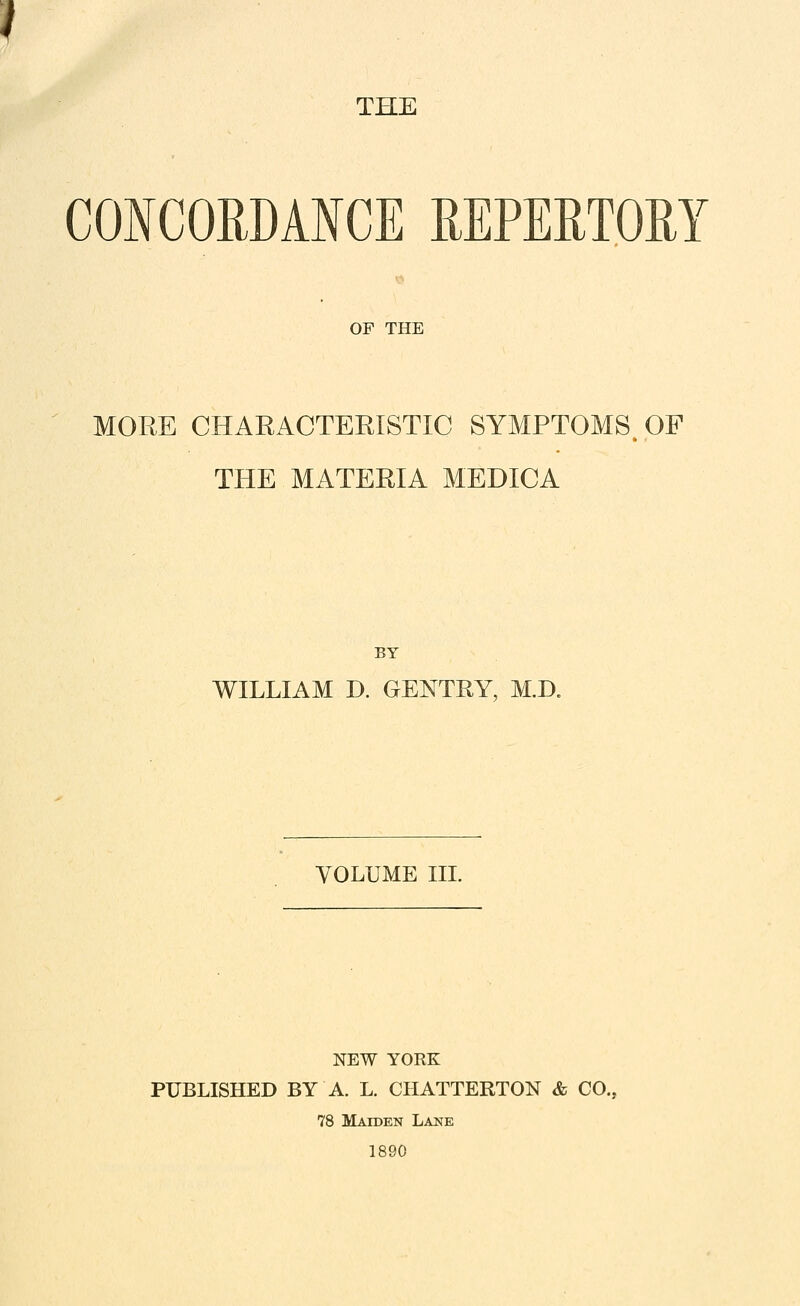 THE CONCORDANCE REPERTOM T OF THE MORE CHARACTERISTIC SYMPTOMS. OF THE MATERIA MEDICA BY WILLIAM D. GENTRY, M.D. VOLUME in. NEW YORK PUBLISHED BY A. L. CHATTERTON & CO. 78 Maiden Lane 1890