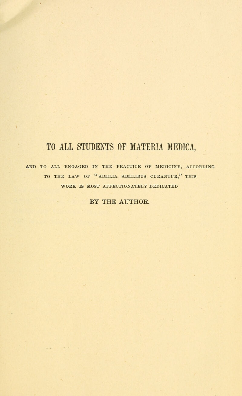 TO ALL STUDENTS OF MATERIA lEDICA, AND TO ALL ENGAGED IN THE PRACTICE OF MEDICINE, ACCORDING TO THE LAW OE  SIMILIA SIMILIBUS CURANTUE, THIS WORK IS MOST AFFECTIONATELY DEDICATED BY THE AUTHOR.