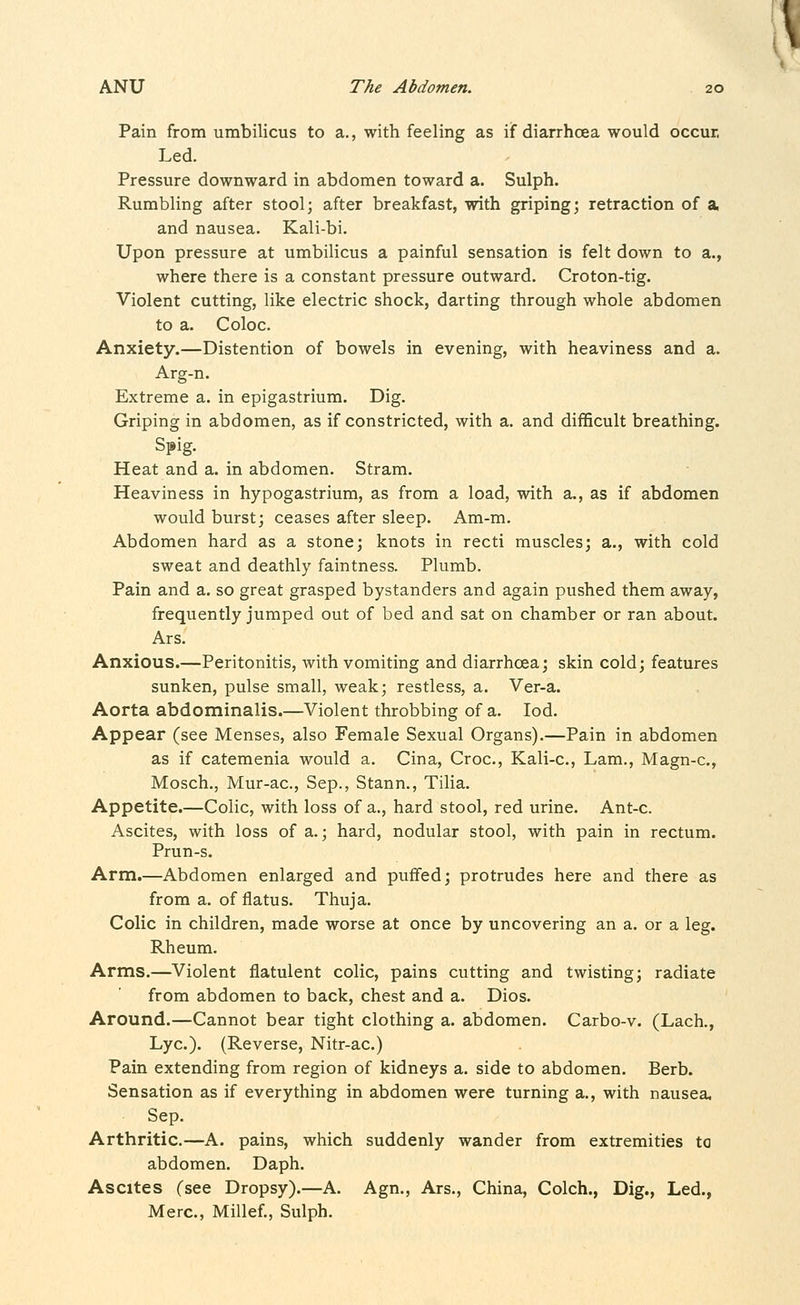 Pain from umbilicus to a., with feeling as if diarrhoea would occur, Led. Pressure downward in abdomen toward a. Sulph. Rumbling after stool; after breakfast, with griping; retraction of a and nausea. Kali-bi. Upon pressure at umbilicus a painful sensation is felt down to a., where there is a constant pressure outward. Croton-tig. Violent cutting, like electric shock, darting through whole abdomen to a. Coloc. Anxiety.—Distention of bowels in evening, with heaviness and a. Arg-n. Extreme a. in epigastrium. Dig. Griping in abdomen, as if constricted, with a. and difficult breathing. Spig. Heat and a. in abdomen. Stram, Heaviness in hypogastrium, as from a load, with a., as if abdomen would burst; ceases after sleep. Am-m. Abdomen hard as a stone; knots in recti muscles; a., with cold sweat and deathly faintness. Plumb. Pain and a. so great grasped bystanders and again pushed them away, frequently jumped out of bed and sat on chamber or ran about. Ars. Anxious.—Peritonitis, with vomiting and diarrhoea; skin cold; features sunken, pulse small, weak; restless, a. Ver-a. Aorta abdominalis.—Violent throbbing of a. lod. Appear (see Menses, also Female Sexual Organs).—Pain in abdomen as if catemenia would a. Cina, Croc, Kali-c, Lam., Magn-c, Mosch., Mur-ac, Sep., Stann., Tilia. Appetite.—Colic, with loss of a., hard stool, red urine. Ant-c. Ascites, with loss of a.; hard, nodular stool, with pain in rectum. Prun-s. Arm.—Abdomen enlarged and puffed; protrudes here and there as from a, of flatus. Thuja. Colic in children, made worse at once by uncovering an a. or a leg. Rheum. Arms.—Violent flatulent colic, pains cutting and twisting; radiate from abdomen to back, chest and a. Dios. Around.—Cannot bear tight clothing a. abdomen. Carbo-v. (Lach., Lye). (Reverse, Nitr-ac.) Pain extending from region of kidneys a. side to abdomen. Berb. Sensation as if everything in abdomen were turning a., with nausea. Sep. Arthritic.—A. pains, which suddenly wander from extremities to abdomen. Daph. Ascites (see Dropsy).—A. Agn., Ars., China, Colch., Dig., Led., Merc, Millef., Sulph.