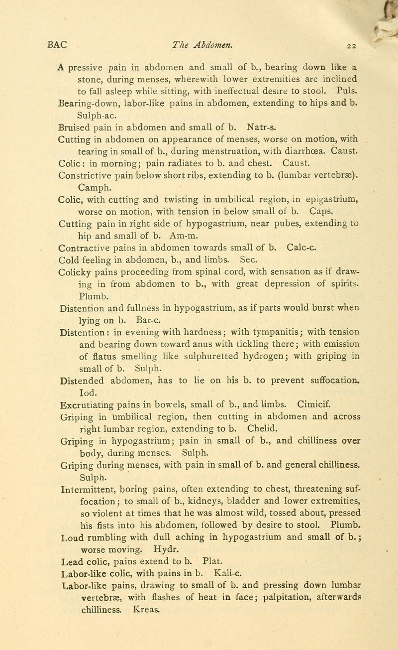 A pressive pain in abdomen and small of b., bearing down like a stone, during menses, wherewith lower extremities are inclined to fall asleep while sitting, with ineffectual desire to stool. Puis. Bearing-down, labor-like pains in abdomen, extending to hips and b. Sulph-ac. Bruised pain in abdomen and small of b. Natr-s. Cutting in abdomen on appearance of menses, worse on motion, with tearing in small of b., during menstruation, with diarrhoea. Caust. Colic: in morning; pain radiates to b. and chest. Caust. Constrictive pain below short ribs, extending to b. (lumbar vertebrae). Camph. Colic, with cutting and twisting in umbilical region, in epigastrium, worse on motion, with tension in below small of b. Caps. Cutting pain in right side of hypogastrium, near pubes, extending to hip and small of b. Am-m. Contractive pains in abdomen towards small of b. Calc-c. Cold feeling in abdomen, b., and limbs. Sec. Colicky pains proceeding from spinal cord, with sensation as if draw- ing in from abdomen to b., with great depression of spirits. Plumb. Distention and fullness in hypogastrium, as if parts would burst when lying on b. Bar-c. Distention: in evening with hardness; with tympanitis; with tension and bearing down toward anus with tickling there; with emission of flatus smelling like sulphuretted hydrogen; with griping in small of b. Sulph. Distended abdomen, has to lie on his b. to prevent suflFocation. lod. Excrutiating pains in bowels, small of b., and limbs. Cimicif. Griping in umbilical region, then cutting in abdomen and across right lumbar region, extending to b. Chelid. Griping in hypogastrium; pain in small of b., and chilliness over body, during menses. Sulph. Griping during menses, with pain in small of b. and general chilUness. Sulph. Intermittent, boring pains, often extending to chest, threatening suf- focation ; to small of b., kidneys, bladder and lower extremities, so violent at times that he was almost wild, tossed about, pressed his fists into his abdomen, followed by desire to stool. Plumb. Loud rumbling with dull aching in hypogastrium and small of b.; worse moving. Hydr. Lead colic, pains extend to b. Plat. Labor-like colic, with pains in b. Kali-c. Labor-like pains, drawing to small of b. and pressing down lumbar vertebrae, with flashes of heat in face; palpitation, afterwards chilliness. Kreas.