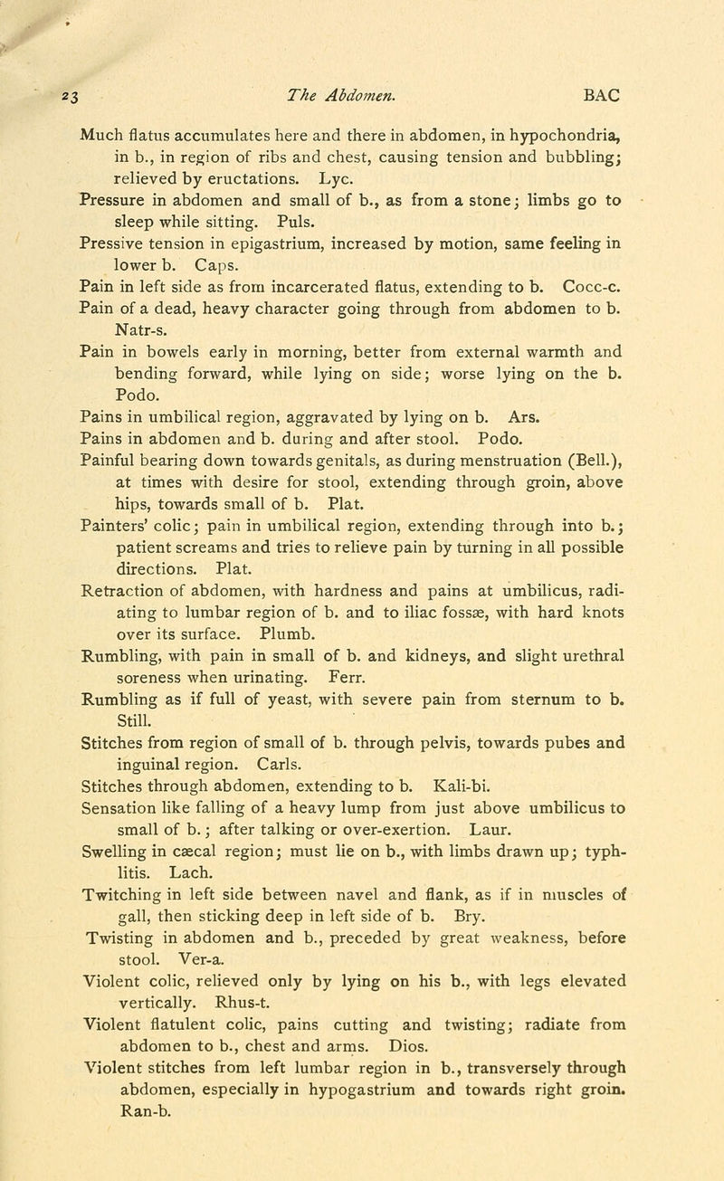 Much flatus accumulates here and there in abdomen, in hypochondria, in b., in region of ribs and chest, causing tension and bubbling; relieved by eructations. Lye. Pressure in abdomen and small of b., as from a stone; limbs go to sleep while sitting. Puis. Pressive tension in epigastrium, increased by motion, same feeling in lower b. Caps. Pain in left side as from incarcerated flatus, extending to b. Cocc-c. Pain of a dead, heavy character going through from abdomen to b. Natr-s. Pain in bowels early in morning, better from external warmth and bending forward, while lying on side; worse lying on the b. Podo. Pains in umbilical region, aggravated by lying on b. Ars. Pains in abdomen and b. during and after stool. Podo. Painful bearing down towards genitals, as during menstruation (Bell.), at times with desire for stool, extending through groin, above hips, towards small of b. Plat. Painters' colic; pain in umbilical region, extending through into b.; patient screams and tries to relieve pain by turning in all possible directions. Plat. Retraction of abdomen, with hardness and pains at umbilicus, radi- ating to lumbar region of b. and to iliac fossse, with hard knots over its surface. Plumb. Rumbling, with pain in small of b. and kidneys, and slight urethral soreness when urinating. Ferr. Rumbling as if full of yeast, with severe pain from sternum to b. Still. Stitches from region of small of b. through pelvis, towards pubes and inguinal region. Carls. Stitches through abdomen, extending to b. Kali-bi. Sensation like falling of a heavy lump from just above umbilicus to small of b.; after talking or over-exertion. Laur. Swelling in caecal region; must lie on b., with limbs drawn up; typh- litis. Lach. Twitching in left side between navel and flank, as if in muscles of gall, then sticking deep in left side of b. Bry. Twisting in abdomen and b., preceded by great weakness, before stool. Ver-a. Violent colic, relieved only by lying on his b., with legs elevated vertically. Rhus-t. Violent flatulent colic, pains cutting and twisting; radiate from abdomen to b., chest and arins. Dios. Violent stitches from left lumbar region in b., transversely through abdomen, especially in hypogastrium and towards right groin. Ran-b.