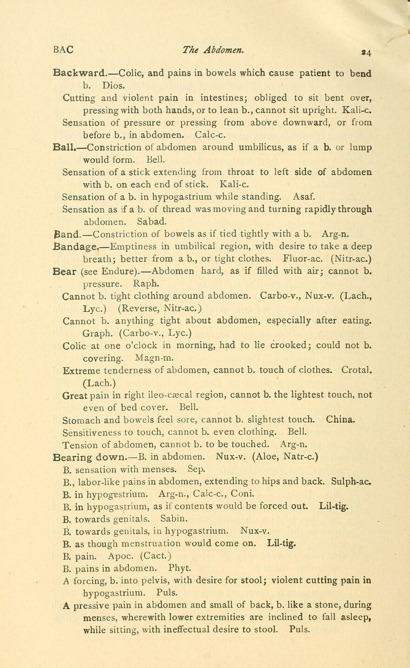 »4 Back^vard.—Colic, and pains in bowels which cause patient to bend b. Dios. Cutting and violent pain in intestines; obliged to sit bent over, pressing with both hands, or to lean b., cannot sit upright. Kali-c. Sensation of pressure or pressing from above downward, or from before b., in abdomen. Calc-c. Ball.—Constriction of abdomen around umbilicus, as if a b. or lump would form. Bell. Sensation of a stick extending from throat to left side of abdomen with b. on each end of stick. Kali-c. Sensation of a b. in hypogastrium while standing. Asaf. Sensation as if a b. of thread was moving and turning rapidly through abdomen. Sabad. Band.—Constriction of bowels as if tied tightly with a b. Arg-n. Bandage,—Emptiness in umbilical region, with desire to take a deep breath; better from a b., or tight clothes. Fluor-ac. (Nitr-ac.) Bear (see Endure).—Abdomen hard, as if filled with air; cannot b. pressure. Raph. Cannot b. tight clothing around abdomen. Carbo-v., Nux-v. (Lach., Lye.) (Reverse, Nitr-ac.) Cannot b. anything tight about abdomen, especially after eating. Graph. (Carbo-v., Lye.) Colic at one o'clock in morning, had to lie crooked; could not b. covering. Magn-m. Extreme tenderness of abdomen, cannot b. touch of clothes. Crotal. (Lach.) Great pain in right ileo-csecal region, cannot b. the lightest touch, not even of bed cover. Bell. Stomach and bowels feel sore, cannot b. slightest touch. China. Sensitiveness to touch, cannot b. even clothing. Bell. Tension of abdomen, cannot b. to be touched. Arg-n. Bearing down.—B. in abdomen. Nux-v. (Aloe, Natr-c.) B. sensation with menses. Sep. B., labor-like pains in abdomen, extending to hips and back. Sulph-ac. B. in hypog-Bstrium. Arg-n., Calc-c, Coni. B. in hypogastrium, as if contents would be forced out. Lil-tig. B. towards genitals. Sabin. B. towards genitals, in hypogastrium. Nux-v. B. as though menstruation would come on. Lil-tig. B. pain. Apoc. (Cact.) B. pains in abdomen. Phyt. A forcing, b. into pelvis, with desire for stool; violent cutting pain in hypogastrium. Puis. A pressive pain in abdomen and small of back, b. like a stone, during menses, wherewith lower extremities are inclined to fall asleep, while sitting, with ineffectual desire to stool. Puis.