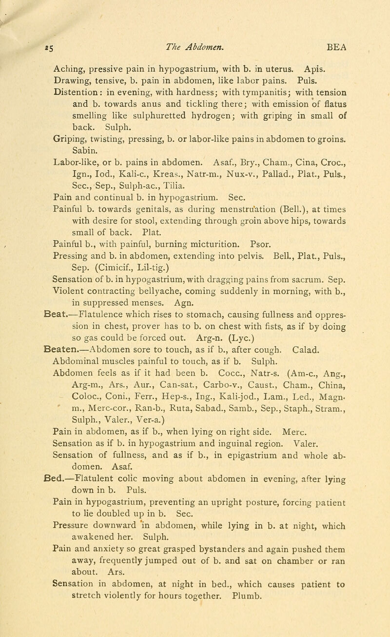 Aching, pressive pain in hypogastrium, with b. in uterus. Apis. Drawing, tensive, b. pain in abdomen, like labor pains. Puis. Distention: in evening, with hardness; with tympanitis; with tension and b. towards anus and tickling there; with emission of flatus smelling like sulphuretted hydrogen; with griping in small of back. Sulph. Griping, twisting, pressing, b. or labor-like pains in abdomen to groins. Sabin. Labor-like, or b, pains in abdomen. Asaf., Bry., Cham., Cina, Croc, Ign., lod., Kali-c, Kreas., Natr-m., Nux-v., Pallad., Plat., Puis., Sec, Sep., Sulph-ac, Tilia. Pain and continual b. in hypogastrium. Sec Painful b. towards genitals, as during menstruation (Bell.), at times with desire for stool, extending through groin above hips, towards small of back. Plat. Painful b., with painful, burning micturition. Psor. Pressing and b. in abdomen, extending into pelvis. Bell., Plat., Puis., Sep. (Cimicif., Lil-tig.) Sensation of b. in hypogastrium, with dragging pains from sacrum. Sep. Violent contracting bellyache, coming suddenly in morning, with b., in suppressed menses. Agn. Beat.—Flatulence which rises to stomach, causing fullness and oppres- sion in chest, prover has to b. on chest with fists, as if by doing so gas could be forced out. Arg-n. (Lye) Beaten.—Abdomen sore to touch, as if b., after cough. Calad. Abdominal muscles painful to touch, as if b. Sulph. Abdomen feels as if it had been b. Cocc, Natr-s. (Am-c, Ang., Arg-m., Ars., Aur., Can-sat, Carbo-v., Caust, Cham., China, Coloc, Coni., Ferr., Hep-s., Ing., Kali-jod., Lam., Led., Magn. m., Merc-cor., Ran-b., Ruta, Sabad., Samb., Sep., Staph., Stram., Sulph., Valer., Ver-a.) Pain in abdomen, as if b., when lying on right side. Merc. Sensation as if b. in hypogastrium and inguinal region. Valer. Sensation of fullness, and as if b., in epigastrium and whole ab- domen. Asaf. Bed.—Flatulent colic moving about abdomen in evening, after lying down in b. Puis. Pain in hypogastrium, preventing an upright posture, forcing patient to lie doubled up in b. Sec. Pressure downward 'in abdomen, while lying in b. at night, which awakened her. Sulph. Pain and anxiety so great grasped bystanders and again pushed them away, frequently jumped out of b. and sat on chamber or ran about. Ars. Sensation in abdomen, at night in bed,, which causes patient to stretch violently for hours together. Plumb.