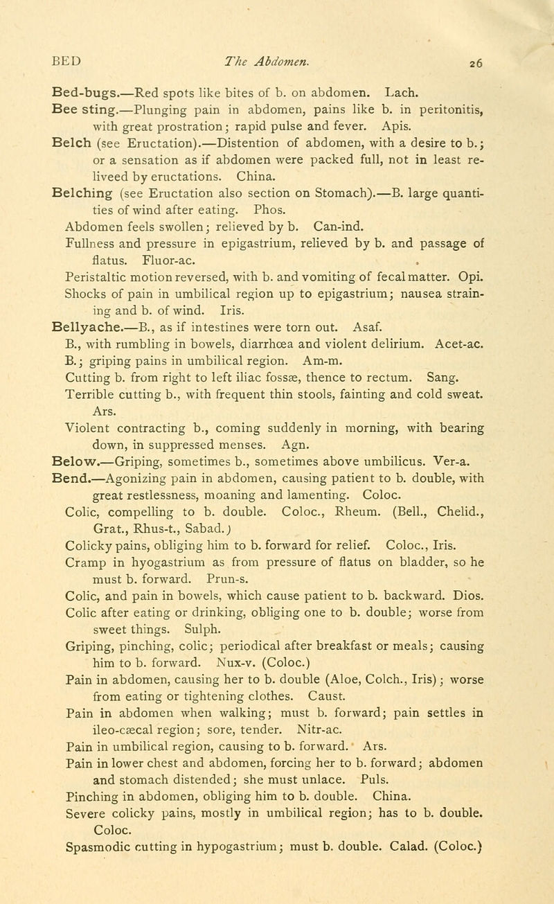 Bed-bugs.—Red spots like bites of b. on abdomen. Lach. Bee sting.—Plunging pain in abdomen, pains like b. in peritonitis, with great prostration; rapid pulse and fever. Apis. Belch (see Eructation).—Distention of abdomen, with a desire to b.; or a sensation as if abdomen were packed full, not in least re- liveed by eructations. China. Belching (see Eructation also section on Stomach).—B. large quanti- ties of wind after eating. Phos. Abdomen feels swollen; relieved by b. Can-ind. Fullness and pressure in epigastrium, relieved by b. and passage of flatus. Fluor-ac. Peristaltic motion reversed, with b. and vomiting of fecal matter. Opi. Shocks of pain in umbilical region up to epigastrium; nausea strain- ing and b. of wind. Iris. Bellyache.—B., as if intestines were torn out. Asaf. B., with rumbling in bowels, diarrhoea and violent delirium. Acet-ac. B.j griping pains in umbilical region. Am-m. Cutting b. from right to left iliac fossK, thence to rectum. Sang. Terrible cutting b., with frequent thin stools, fainting and cold sweat. Ars. Violent contracting b., coming suddenly in morning, with bearing down, in suppressed menses. Agn. Below.—Griping, sometimes b., sometimes above umbilicus. Ver-a. Bend.—Agonizing pain in abdomen, causing patient to b. double, with great restlessness, moaning and lamenting. Coloc. Colic, compelling to b. double. Coloc, Rheum. (Bell., Chelid., Grat., Rhus-t., Sabad.j Colicky pains, obliging him to b. forward for relief. Coloc, Iris. Cramp in hyogastrium as from pressure of flatus on bladder, so he must b. forward. Prun-s. Colic, and pain in bowels, which cause patient to b. backward. Dios. Colic after eating or drinking, obliging one to b. double; worse from sweet things. Sulph. Griping, pinching, colic; periodical after breakfast or meals; causing him to b. forward. Nux-v. (Coloc.) Pain in abdomen, causing her to b. double (Aloe, Colch., Iris); worse from eating or tightening clothes. Caust. Pain in abdomen when walking; must b. forward; pain settles in ileo-csecal region; sore, tender. Nitr-ac. Pain in umbilical region, causing to b. forward. Ars. Pain in lower chest and abdomen, forcing her to b. forward; abdomen and stomach distended; she must unlace. Puis. Pinching in abdomen, obliging him to b. double. China. Severe colicky pains, mostly in umbilical region; has to b. double. Coloc Spasmodic cutting in hypogastrium; must b. double. Calad. (Coloc.)