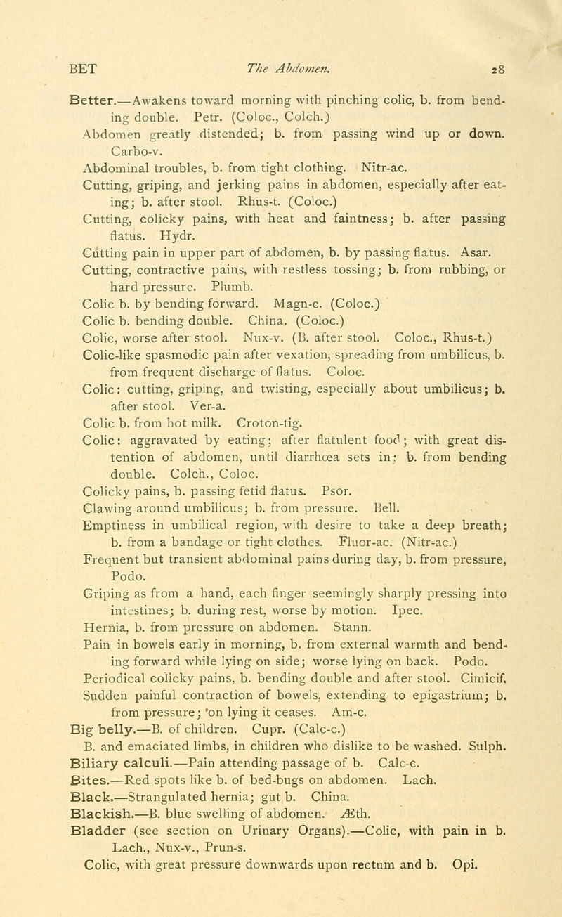 Better.—Awakens toward morning with pinching colic, b. from bend- ing double. Petr. (Coloc, Colch.) Abdomen greatly distended; b. from passing wind up or down. Carbo-v. Abdominal troubles, b. from tight clothing. Nitr-ac. Cutting, griping, and jerking pains in abdomen, especially after eat- ing; b. after stool. Rhus-t. (Coloc.) Cutting, colicky pains, with heat and faintness; b. after passing flatus. Hydr. Cutting pain in upper part of abdomen, b. by passing flatus. Asar. Cutting, contractive pains, with restless tossing; b. from rubbing, or hard pressure. Plumb. Colic b. by bending forward. Magn-c. (Coloc.) Colic b. bending double. China. (Coloc.) Colic, worse after stool. Nux-v. (B. after stool. Coloc, Rhus-t.) Colic-like spasmodic pain after vexation, spreading from umbilicus, b. from frequent discharge of flatus. Coloc. Colic: cutting, griping, and twisting, especially about umbilicus; b. after stool. Ver-a. Colic b. from hot milk. Croton-tig. Colic: aggravated by eating; after flatulent food; with great dis- tention of abdomen, until diarrhoea sets in; b. from bending double. Colch., Coloc. Colicky pains, b. passing fetid flatus. Psor. Clawing around umbilicus; b. from pressure. Bell. Emptiness in umbilical region, with desire to take a deep breath; b. from a bandage or tight clothes. Fluor-ac. (Nitr-ac.) Frequent but transient abdominal pains during day, b. from pressure, Podo. Griping as from a hand, each finger seemingly sharply pressing into intestines; b. during rest, worse by motion. Ipec. Hernia, b. from pressure on abdomen. Stann. Pain in bowels early in morning, b. from external warmth and bend- ing forward while lying on side; worse lying on back. Podo. Periodical colicky pains, b. bending double and after stool. Cimicif. Sudden painful contraction of bowels, extending to epigastrium; b. from pressure; 'on lying it ceases. Am-c. Big belly.—B. of children. Cupr. (Calc-c.) B. and emaciated limbs, in children who dislike to be washed. Sulph. Biliary calculi.—Pain attending passage of b. Calc-c. Bites.—Red spots like b. of bed-bugs on abdomen. Lach. Black.—Strangulated hernia; gut b. China. Blackish.—B. blue swelling of abdomen, ^th. Bladder (see section on Urinary Organs).—CoHc, with pain in b. Lach., Nux-v., Prun-s. Colic, with great pressure downwards upon rectum and b. Opi.