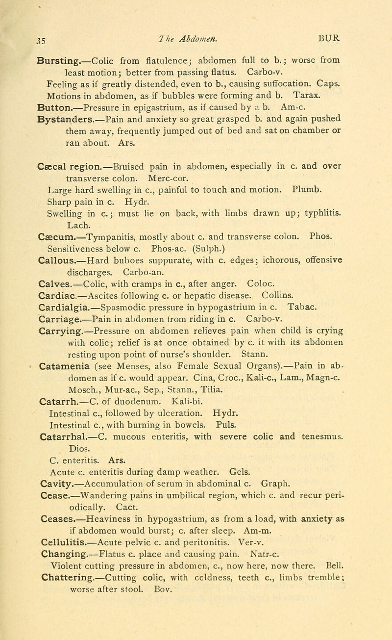 Bursting.—Colic from flatulence; abdomen full to b.; worse from least motion; better from passing flatus. Carbo-v. Feeling as if greatly distended, even to b., causing suffocation. Caps. Motions in abdomen, as if bubbles were forming and b. Tarax. Button.—Pressure in epigastrium, as if caused by a b. Am-c. Bystanders.—Pain and anxiety so great grasped b. and again pushed them away, frequently jumped out of bed and sat on chamber or ran about. Ars. Csecal region.—Bruised pain in abdomen, especially in c. and over transverse colon. Merc-cor. Large hard swelling in c, painful to touch and motion. Plumb. Sharp pain in c. Hydr. Swelling in c.; must lie on back, with limbs drawn up; typhlitis. Lach. Caecum.—Tympanitis, mostly about c. and transverse colon. Phos. Sensitiveness below c. Phos-ac. (Sulph.) Callous.—Hard buboes suppurate, with c. edges; ichorous, ofifensive discharges. Carbo-an. Calves.—Colic, with cramps in c, after anger. Coloc. Cardiac.—Ascites following c. or hepatic disease. Collins. Cardialgia.—Spasmodic pressure in hypogastrium in c. Tabac. Carriage.—Pain in abdomen from riding in c. Carbo-v. Carrying.—Pressure on abdomen relieves pain when child is crying with colic; relief is at once obtained by c. it with its abdomen resting upon point of nurse's shoulder. Stann. Catamenia (see Menses, also Female Sexual Organs).—Pain in ab- domen as if c. would appear. Cina, Croc, Kali-c, Lam., Magn-c. Mosch., Mur-ac, Sep., Stann., Tilia. Catarrh.—C. of duodenum. Kali-bi. Intestinal c, followed by ulceration. Hydr. Intestinal c, with burning in bowels. Puis. Catarrhal.—C. mucous enteritis, with severe colic and tenesmus. Dios. C. enteritis. Ars. Acute c. enteritis during damp weather. Gels. Cavity.—Accumulation of serum in abdominal c. Graph. Cease.—Wandering pains in umbilical region, which c. and recur peri- odically. Cact. Ceases.—Heaviness in hypogastrium, as from a load, with anxiety as if abdomen would burst; c. after sleep. Am-m. Cellulitis.—Acute pelvic c. and peritonitis. Ver-v. Changing.—Flatus c. place and causing pain. Natr-c. Violent cutting pressure in abdomen, c, now here, now there. Bell. Chattering.—Cutting colic, with coldness, teeth c, limbs tremble; worse after stool. Bov.