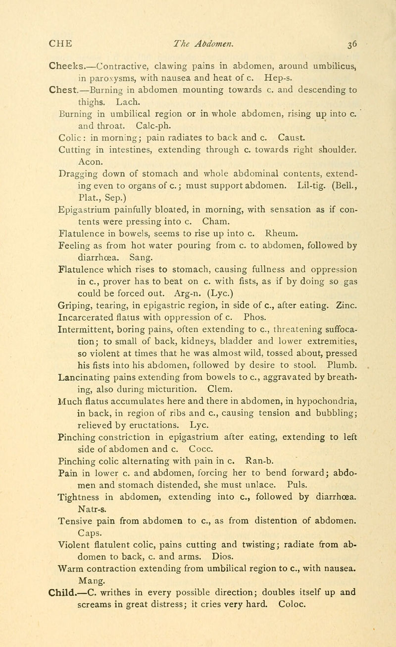 Cheeks.—Contractive, clawing pains in abdomen, around umbilicus, in paroxysms, with nausea and heat of c. Hep-s. Chest.—Burning in abdomen mounting towards c. and descending to thighs. Lach. Burning in umbilical region or in whole abdomen, rising up into c. and throat. Calc-ph. Colic : in morning; pain radiates to back and c. Caust. Cutting in intestines, extending through c. towards right shoulder. Aeon. Dragging down of stomach and whole abdominal contents, extend- ing even to organs of c.; must support abdomen. Lil-tig. (Bell., Plat., Sep.) Epigastrium painfully bloated, in morning, with sensation as if con- tents were pressing into c. Cham. Flatulence in bowels, seems to rise up into c. Rheum. Feeling as from hot water pouring from c. to abdomen, followed by diarrhoea. Sang. Flatulence which rises to stomach, causing fullness and oppression in c, prover has to beat on c. with fists, as if by doing so gas could be forced out. Arg-n. (Lye.) Griping, tearing, in epigastric region, in side of c, after eating. Zinc. Incarcerated flatus with oppression of c. Phos. Intermittent, boring pains, often extending to c, threatening suffoca- tion; to small of back, kidneys, bladder and lower extremities, so violent at times that he was almost wild, tossed about, pressed his fists into his abdomen, followed by desire to stool. Plumb. Lancinating pains extending from bowels to c, aggravated by breath- ing, also during micturition. Clem. Much flatus accumulates here and there in abdomen, in hypochondria, in back, in region of ribs and c, causing tension and bubbling; relieved by eructations. Lye. Pinching constriction in epigastrium after eating, extending to left side of abdomen and c. Cocc. Pinching colic alternating with pain in c. Ran-b. Pain in lower c. and abdomen, forcing her to bend forward; abdo- men and stomach distended, she must unlace. Puis. Tightness in abdomen, extending into c, followed by diarrhoea. Natr-s. Tensive pain from abdomen to c, as from distention of abdomen. Caps. Violent flatulent colic, pains cutting and twisting; radiate from ab- domen to back, c. and arms. Dios. Warm contraction extending from umbilical region to c, with nausea. Mang. Child.—C. writhes in every possible direction; doubles itself up and screams in great distress; it cries very hard. Coloc.