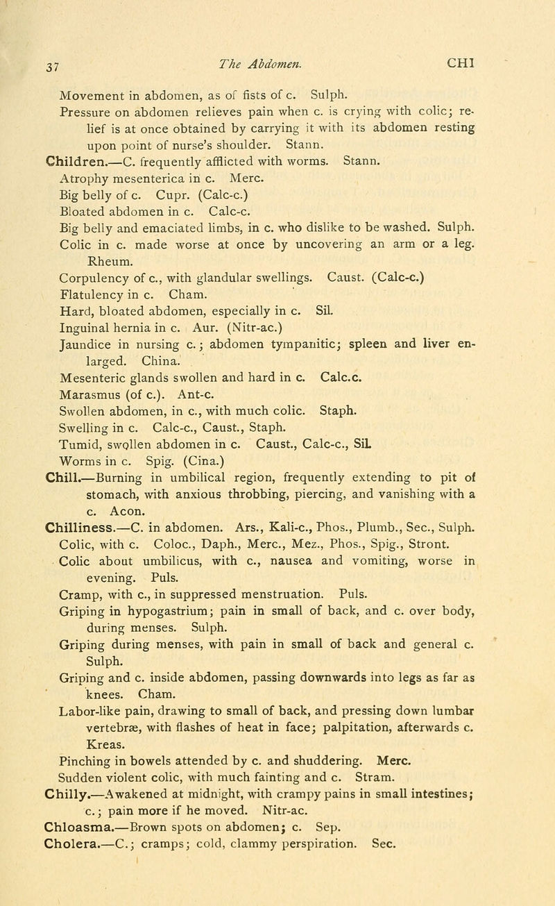 Movement in abdomen, as of fists of c. Sulph. Pressure on abdomen relieves pain when c. is crying with colic; re- Hef is at once obtained by carrying it with its abdomen resting upon point of nurse's shoulder. Stann. Children.—C. frequently afflicted with worms. Stann. Atrophy raesenterica in c. Merc. Big belly of c. Cupr. (Calc-c.) Bloated abdomen in c. Calc-c. Big belly and emaciated limbs, in c. who dislike to be washed. Sulph. Colic in c. made worse at once by uncovering an arm or a leg. Rheum. Corpulency of c, with glandular swellings. Caust. (Calc-c.) Flatulency in c. Cham. Hard, bloated abdomen, especially in c. Sil. Inguinal hernia in c. Aur. (Nitr-ac.) Jaundice in nursing c.; abdomen tympanitic; spleen and liver en- larged. China. Mesenteric glands swollen and hard in c. Calc.c. Marasmus (of c). Ant-c. Swollen abdomen, in c, with much colic. Staph. Swelling in c. Calc-c, Caust, Staph. Tumid, swollen abdomen in c. Caust., Calc-c, SiL Worms in c. Spig. (Cina.) Chill.—Burning in umbilical region, frequently extending to pit of stomach, with anxious throbbing, piercing, and vanishing with a c. Aeon. Chilliness.—C. in abdomen. Ars., Kali-c, Phos., Plumb., Sec, Sulph. Colic, with c Coloc, Daph., Merc, Mez., Phos., Spig., Stront. • Colic about umbilicus, with c, nausea and vomiting, worse in evening. Puis. Cramp, with c, in suppressed menstruation. Puis. Griping in hypogastrium; pain in small of back, and c over body, during menses. Sulph. Griping during menses, with pain in small of back and general c Sulph. Griping and c inside abdomen, passing downwards into legs as far as knees. Cham. Labor-like pain, drawing to small of back, and pressing down lumbar vertebrae, with flashes of heat in face; palpitation, afterwards c Kreas. Pinching in bowels attended by c. and shuddering. Merc. Sudden violent colic, with much fainting and c. Stram. Chilly.—Awakened at midnight, with crampy pains in small intestines; c ; pain more if he moved. Nitr-ac. Chloasma.—Brown spots on abdomen; c Sep. Cholera.—C; cramps; cold, clammy perspiration. Sec.