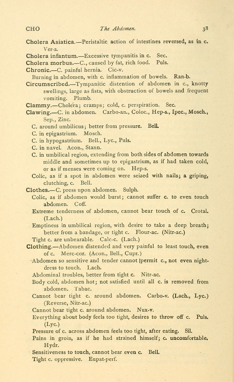 Cholera Asiatica.—Peristaltic action of intestines reversed, as in c. Ver-a. Cholera infantum.—Excessive tympanitis in c. Sec. Cholera morbus.—C, caused by fat, rich food. Puis. Chronic.—C. painful hernia. Cic-v. Burning in abdomen, with c. inflammation of bowels. Ran-b. Circumscribed.—Tympanitic distention of abdomen in c, knotty swellings, large as fists, with obstruction of bowels and frequent vomiting. Plumb. Clammy.—Cholera; cramps; cold, c. perspiration. Sec. Clawing.—C. in abdomen. Carbo-an., Coloc, Hep-s., Ipec, Mosch., Sep., Zinc. C. around umbilicus; better from pressure. BeU. C. in epigastrium. Mosch. C. in hypogastrium. Bell., Lye, Puis. C. in navel. Aeon., Stann. C. in umbilical region, extending from both sides of abdomen towards middle and sometimes up to epigastrium, as if had taken cold, or as if menses were coming on. Hep-s. Colic, as if a spot in abdomen were seized with nails; a griping, clutching, c. Bell. Clothes.—C. press upon abdomen. Sulph. Colic, as if abdomen would burst; cannot sufier c. to even touch abdomen. Cofif. Extreme tenderness of abdomen, cannot bear touch of c. Crotal. (Lach.) Emptiness in umbilical region, with desire to take a deep breath; better from a bandage, or tight c. Flour-ac. (Nitr-ac.) Tight c. are unbearable. Calc-c. (Lach.) Clothing.—Abdomen distended and very painful to least touch, even of c. Merc-cor. (Aeon., Bell., Cupr.) Abdomen so sensitive and tender cannot Ipermit c, not even night- dress to touch. Lach. Abdominal troubles, better from tight c. Nitr-ac. Body cold, abdomen hot; not satisfied until all c. is removed from abdomen. Tabac. Cannot bear tight c. around abdomen. Carbo-v. (Lach., Lye.) (Reverse, Nitr-ac.) Cannot bear tight c. around abdomen. Nux-v. Everything about body feels too tight, desires to throw oflf c. Puis. (Lye.) Pressure of c. across abdomen feels too tight, after eating. Sil. Pains in groin, as if he had strained himself; c uncomfortable. Hydr. Sensitiveness to touch, cannot bear even c Bell. Tight c. oppressive. Eupat-perf.