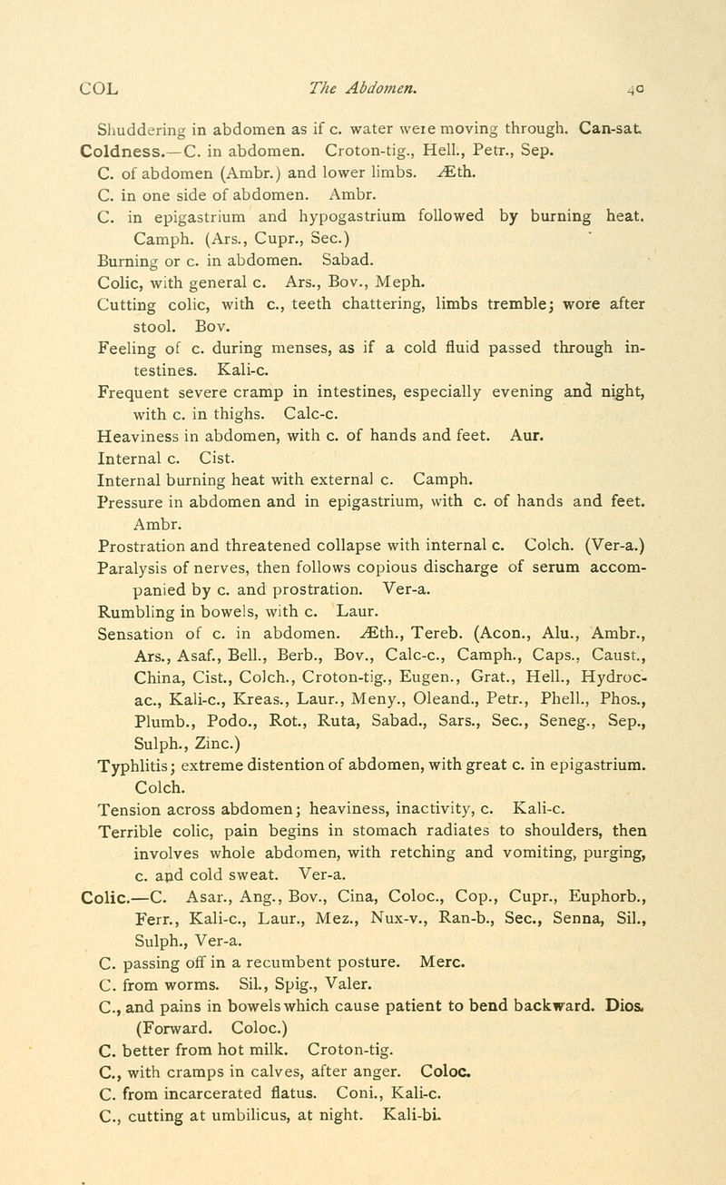 Shuddering in abdomen as if c. water weie moving through. Can-sat. Coldness.~C. in abdomen. Croton-tig., Hell., Petr., Sep. C. of abdomen (Ambr.) and lower limbs, ^th. C. in one side of abdomen. Ambr. C. in epigastrium and hypogastrium followed by burning heat. Camph. (Ars., Cupr., Sec.) Burning or c. in abdomen. Sabad. Colic, with general c. Ars., Bo v., Meph. Cutting colic, with c, teeth chattering, limbs tremble; wore after stool. Bov. Feeling of c. during menses, as if a cold fluid passed through in- testines. Kali-c. Frequent severe cramp in intestines, especially evening and night, with c. in thighs. Calc-c. Heaviness in abdomen, with c. of hands and feet. Aur. Internal c. Cist. Internal burning heat with external c. Camph. Pressure in abdomen and in epigastrium, with c. of hands and feet. Ambr. Prostration and threatened collapse with internal c. Colch. (Ver-a.) Paralysis of nerves, then follows copious discharge of serum accom- panied by c. and prostration. Ver-a. Rumbling in bowels, with c. Laur. Sensation of c. in abdomen, ^th., Tereb. (Aeon., Alu., Ambr., Ars., Asaf., Bell., Berb., Bov., Calc-c, Camph., Caps., Caust., China, Cist., Colch., Croton-tig., Eugen., Grat., Hell., Hydroc- ac, Kali-c, Kreas., Laur., Meny., Oleand., Petr., PhelL, Phos., Plumb., Podo., Rot., Ruta, Sabad., Sars., Sec, Seneg., Sep., Sulph., Zinc.) Typhlitis; extreme distention of abdomen, with great c in epigastrium. Colch. Tension across abdomen; heaviness, inactivity, c Kali-c. Terrible colic, pain begins in stomach radiates to shoulders, then involves whole abdomen, with retching and vomiting, purging, c and cold sweat. Ver-a. Colic.—C. Asar., Ang., Bov., Cina, Coloc, Cop., Cupr., Euphorb., Ferr., Kali-c, Laur., Mez., Nux-v., Ran-b., Sec, Senna, Sil., Sulph., Ver-a. C. passing off in a recumbent posture. Merc. C. from worms. Sil., Spig., Valer. C., and pains in bowels which cause patient to bend backward. Dios. (Forward. Coloc) C. better from hot milk. Croton-tig. C, with cramps in calves, after anger. Coloc C. from incarcerated flatus. Coni., Kali-c. C, cutting at umbilicus, at night. Kali-bL
