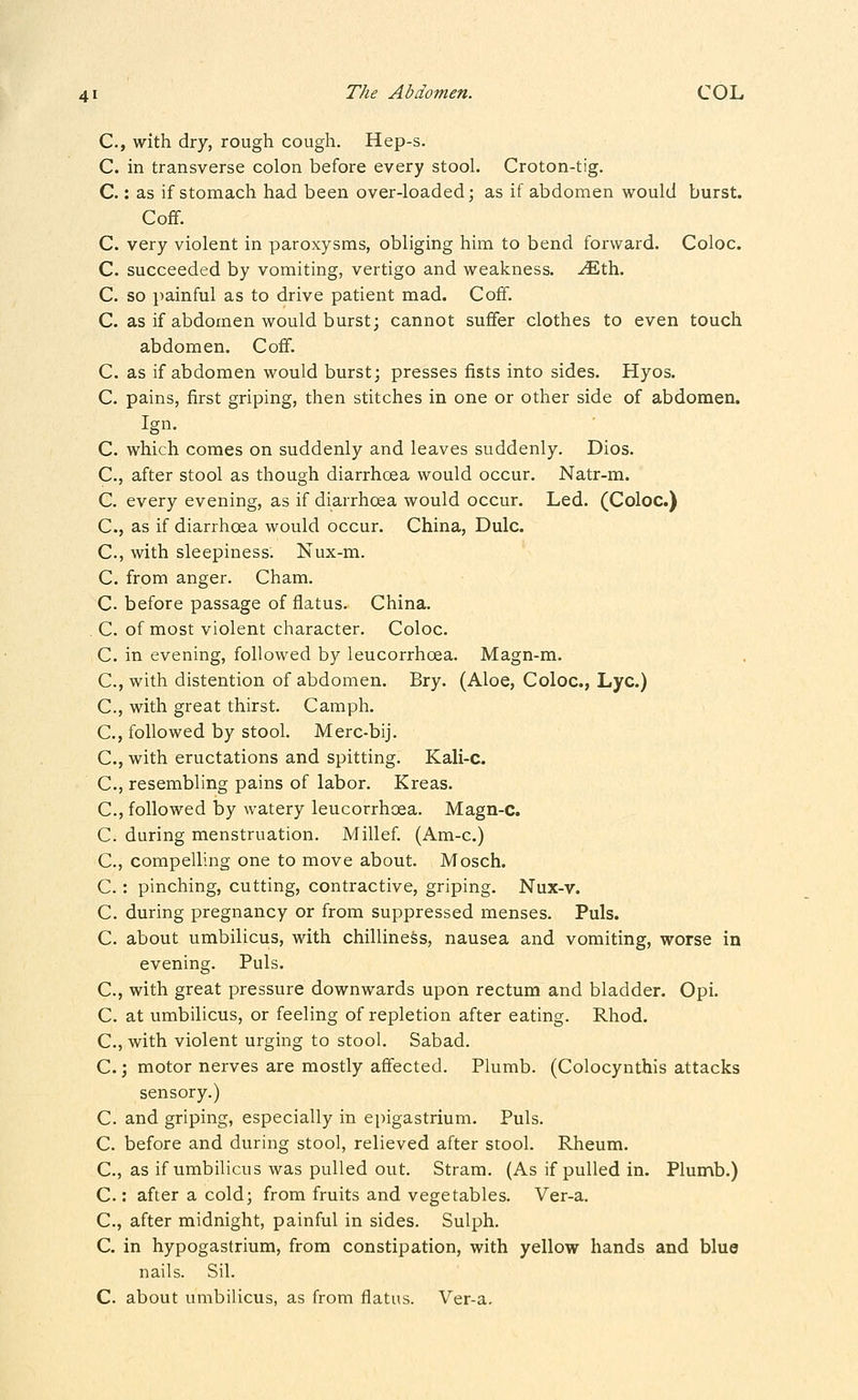 C, with dry, rough cough. Hep-s. C. in transverse colon before every stool. Croton-tig. C.: as if stomach had been over-loaded; as if abdomen would burst. Coff. C. very violent in paroxysms, obliging him to bend forward. Coloc. C. succeeded by vomiting, vertigo and weakness, -^th. C. so painful as to drive patient mad. Coff. C. as if abdomen would burst; cannot suffer clothes to even touch abdomen. Coff. C. as if abdomen would burst; presses fists into sides. Hyos. C. pains, first griping, then stitches in one or other side of abdomen. Ign. C. which comes on suddenly and leaves suddenly. Dios. C, after stool as though diarrhcea would occur. Natr-m. C. every evening, as if diarrhoea would occur. Led. (Coloc.) C, as if diarrhoea would occur. China, Dulc. C, with sleepiness. Nux-m. C. from anger. Cham. C. before passage of flatus. China. . C. of most violent character. Coloc. C. in evening, followed by leucorrhcea. Magn-m. C, with distention of abdomen. Bry. (Aloe, Coloc, Lye.) C., with great thirst. Camph. C, followed by stool. Merc-bij. C, with eructations and spitting. Kali-c. C, resembling pains of labor. Kreas. C, followed by watery leucorrhoea. Magn-c. C. during menstruation. Millef. (Am-c.) C, compelling one to move about. Mosch. C. : pinching, cutting, contractive, griping. Nux-v. C. during pregnancy or from suppressed menses. Puis. C. about umbilicus, with chilliness, nausea and vomiting, worse in evening. Puis. C, with great pressure downwards upon rectum and bladder. Opi. C. at umbilicus, or feeling of repletion after eating. Rhod. C, with violent urging to stool. Sabad. C.; motor nerves are mostly affected. Plumb. (Colocynthis attacks sensory.) C. and griping, especially in epigastrium. Puis. C. before and during stool, relieved after stool. Rheum. C., as if umbilicus was pulled out. Stram. (As if pulled in. Plun^b.) C.: after a cold; from fruits and vegetables. Ver-a. C, after midnight, painful in sides. Sulph. C. in hypogastrium, from constipation, with yellow hands and blue nails. Sil. C. about umbilicus, as from flatus. Ver-a.