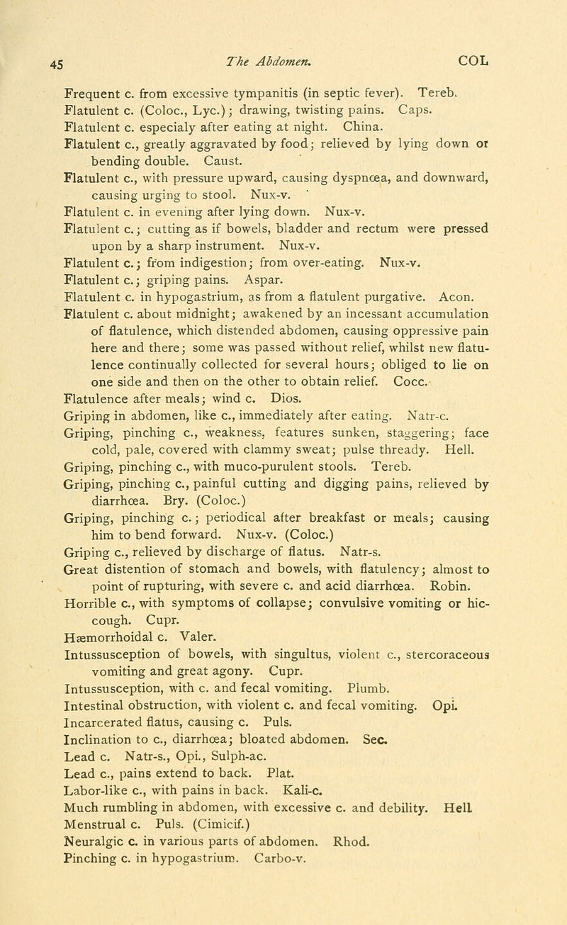 Frequent c. from excessive tympanitis (in septic fever). Tereb. Flatulent c. (Coloc, Lye.); drawing, twisting pains. Caps. Flatulent c. especialy after eating at night. China. Flatulent c, greatly aggravated by food; relieved by lying down or bending double. Caust. Flatulent c, with pressure upward, causing dyspnoea, and downward, causing urging to stool. Nux-v. Flatulent c. in evening after lying down. Nux-v. Flatulent c.; cutting as if bowels, bladder and rectum were pressed upon by a sharp instrument. Nux-v. Flatulent c.; from indigestion; from over-eating. Nux-v. Flatulent c.; griping pains. Aspar. Flatulent c. in hypogastrium, as from a flatulent purgative. Aeon. Flatulent c. about midnight; awakened by an incessant accumulation of flatulence, which distended abdomen, causing oppressive pain here and there; some was passed without relief, whilst new flatu- lence continually collected for several hours; obliged to lie on one side and then on the other to obtain relief. Cocc. Flatulence after meals; wind c. Dios. Griping in abdomen, like c, immediately after eating. Natr-c. Griping, pinching c, weakness, features sunken, staggering; face cold, pale, covered with clammy sweat; pulse thready. Hell. Griping, pinching c, with muco-purulent stools. Tereb. Griping, pinching c, painful cutting and digging pains, relieved by diarrhcea. Bry. (Coloc.) Griping, pinching c.; periodical after breakfast or meals; causing him to bend forward. Nux-v. (Coloc.) Griping c, relieved by discharge of flatus. Natr-s. Great distention of stomach and bowels, with flatulency; almost to point of rupturing, with severe c. and acid diarrhoea. Robin. Horrible c, with symptoms of collapse; convulsive vomiting or hic- cough. Cupr. Haemorrhoidal c. Valer. Intussusception of bowels, with singultus, violent c, stercoraceous vomiting and great agony. Cupr. Intussusception, with c. and fecal vomiting. Plumb. Intestinal obstruction, with violent c. and fecal vomiting. OpL Incarcerated flatus, causing c. Puis. Inclination to c, diarrhoea; bloated abdomen. Sec Lead c. Natr-s., Opi., Sulph-ac. Lead c, pains extend to back. Plat. Labor-like c, with pains in back. Kali-c. Much rumbling in abdomen, with excessive c. and debility. HelL Menstrual c. Puis. (Cimicif.) Neuralgic c. in various parts of abdomen. Rhod. Pinching c. in hypogastrium. Carbo-v.