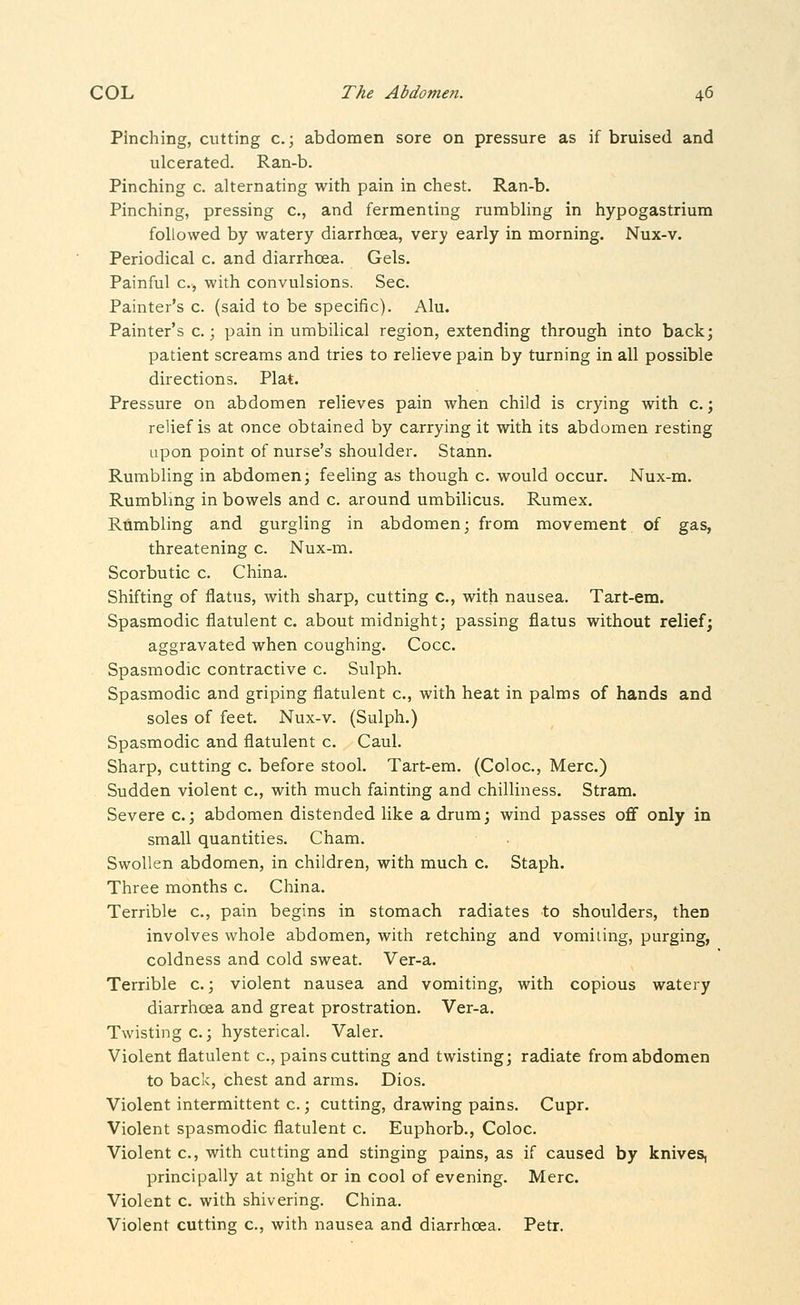 Pinching, cutting c.; abdomen sore on pressure as if bruised and ulcerated. Ran-b. Pinching c. alternating with pain in chest. Ran-b. Pinching, pressing c, and fermenting rumbling in hypogastrium followed by watery diarrhoea, very early in morning. Nux-v. Periodical c. and diarrhoea. Gels. Painful c, with convulsions. Sec. Painter's c. (said to be specific). Alu. Painter's c.; pain in umbilical region, extending through into back; patient screams and tries to relieve pain by turning in all possible directions. Plat. Pressure on abdomen relieves pain when child is crying with c.; relief is at once obtained by carrying it with its abdomen resting upon point of nurse's shoulder. Stann. Rumbling in abdomen; feeling as though c. would occur. Nux-m. Rumbling in bowels and c. around umbilicus. Rumex. Rumbling and gurgling in abdomen; from movement of gas, threatening c. Nux-m. Scorbutic c. China. Shifting of flatus, with sharp, cutting c, with nausea. Tart-em. Spasmodic flatulent c. about midnight; passing flatus without relief; aggravated when coughing. Cocc. Spasmodic contractive c. Sulph. Spasmodic and griping flatulent c, with heat in palms of hands and soles of feet. Nux-v. (Sulph.) Spasmodic and flatulent c. Caul. Sharp, cutting c. before stool. Tart-em. (Coloc, Merc.) Sudden violent c, with much fainting and chilliness. Stram. Severe c.; abdomen distended like a drum; wind passes off only in small quantities. Cham. Swollen abdomen, in children, with much c. Staph. Three months c. China. Terrible c, pain begins in stomach radiates to shoulders, then involves whole abdomen, with retching and vomiiing, purging, coldness and cold sweat. Ver-a. Terrible c.; violent nausea and vomiting, with copious watery diarrhoea and great prostration. Ver-a. Twisting c.; hysterical. Valer. Violent flatulent c, pains cutting and twisting; radiate from abdomen to back, chest and arms. Dios. Violent intermittent c.; cutting, drawing pains. Cupr. Violent spasmodic flatulent c. Euphorb., Coloc. Violent c, with cutting and stinging pains, as if caused by knives, principally at night or in cool of evening. Merc. Violent c. with shivering. China. Violent cutting c, with nausea and diarrhoea. Petr.