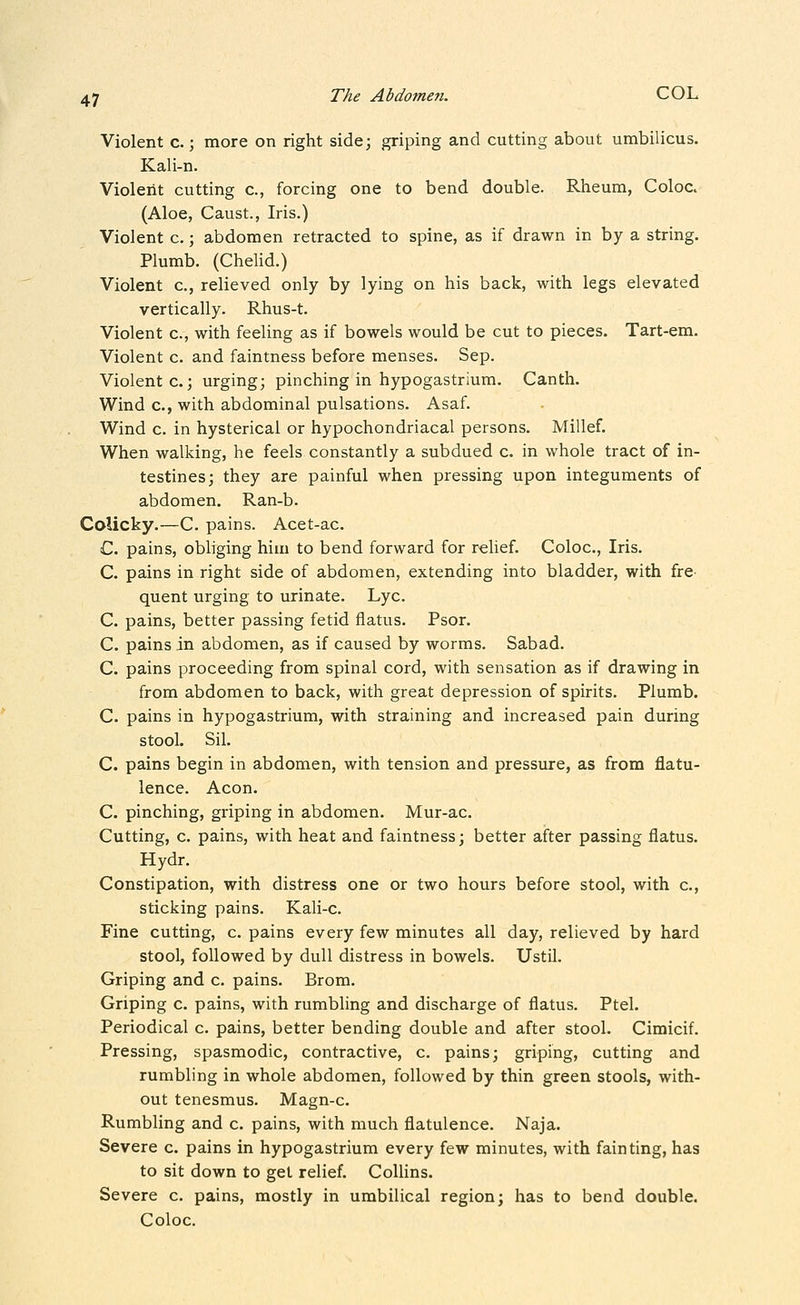 Violent c.; more on right side; griping and cutting about umbilicus. Kali-n. Violent cutting c, forcing one to bend double. Rheum, Coloc. (Aloe, Caust., Iris.) Violent c.; abdomen retracted to spine, as if drawn in by a string. Plumb. (Chelid.) Violent c, relieved only by lying on his back, with legs elevated vertically. Rhus-t. Violent c, with feeling as if bowels would be cut to pieces. Tart-em. Violent c. and faintness before menses. Sep. Violent c. 3 urging; pinching in hypogastrium. Canth. Wind c, with abdominal pulsations. Asaf. Wind c. in hysterical or hypochondriacal persons. Millef. When walking, he feels constantly a subdued c. in whole tract of in- testines; they are painful when pressing upon integuments of abdomen. Ran-b. Colicky.—C. pains. Acet-ac. C. pains, obliging him to bend forward for rehef. Coloc, Iris. C. pains in right side of abdomen, extending into bladder, with fre- quent urging to urinate. Lye. C. pains, better passing fetid flatus. Psor. C. pains in abdomen, as if caused by worms. Sabad. C. pains proceeding from spinal cord, with sensation as if drawing in from abdomen to back, with great depression of spirits. Plumb. C. pains in hypogastrium, with straining and increased pain during stool. Sil. C. pains begin in abdomen, with tension and pressure, as from flatu- lence. Aeon. C. pinching, griping in abdomen. Mur-ac. Cutting, c. pains, with heat and faintness; better after passing flatus. Hydr. Constipation, with distress one or two hours before stool, with c, sticking pains. Kali-c. Fine cutting, c. pains every few minutes all day, relieved by hard stool, followed by dull distress in bowels. UstU. Griping and c. pains. Brom. Griping c. pains, with rumbling and discharge of flatus. Ptel. Periodical c. pains, better bending double and after stool. Cimicif. Pressing, spasmodic, contractive, c. pains; griping, cutting and rumbling in whole abdomen, followed by thin green stools, with- out tenesmus. Magn-c. Rumbling and c. pains, with much flatulence. Naja. Severe c. pains in hypogastrium every few minutes, with fainting, has to sit down to get relief. ColUns. Severe c. pains, mostly in umbilical region; has to bend double. Coloc.